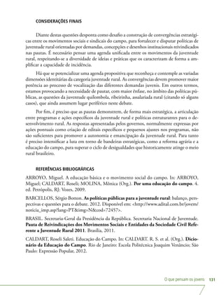 O que pensam os jovens 131
CONSIDERAÇÕES FINAIS
Diante destas questões desponta como desafio a construção de convergências estratégi-
cas entre os movimentos sociais e sindicais do campo, para fortalecer e disputar políticas de
juventude rural orientadas por demandas, concepções e desenhos institucionais reivindicados
nas pautas. É necessário pensar uma agenda unificada entre os movimentos da juventude
rural, respeitando-se a diversidade de ideias e práticas que os caracterizam de forma a am-
plificar a capacidade de incidência.
Há que se potencializar uma agenda propositiva que reconheça e contemple as variadas
dimensões identitárias da categoria juventude rural. As convergências devem promover maior
potência ao processo de vocalização das diferentes demandas juvenis. Em outros termos,
estamos provocando a necessidade de pautar, com maior ênfase, no âmbito das políticas pú-
blicas, as questões da juventude quilombola, ribeirinha, assalariada rural (citando só alguns
casos), que ainda assumem lugar periférico neste debate.
Por fim, é preciso que as pautas demonstrem, de forma mais estratégica, a articulação
entre programas e ações específicos da juventude rural e políticas estruturantes para o de-
senvolvimento rural. As respostas apresentadas pelos governos, normalmente expressas por
ações pontuais como criação de editais específicos e pequenos ajustes nos programas, não
são suficientes para promover a autonomia e emancipação da juventude rural. Para tanto
é preciso intensificar a luta em torno de bandeiras estratégicas, como a reforma agrária e a
educação do campo, para superar o ciclo de desigualdades que historicamente atinge o meio
rural brasileiro.
REFERÊNCIAS BIBLIOGRÁFICAS
ARROYO, Miguel. A educação básica e o movimento social do campo. In: ARROYO,
Miguel; CALDART, Roseli; MOLINA, Mônica (Org.). Por uma educação do campo. 4.
ed. Petrópolis, RJ: Vozes, 2009.
BARCELLOS, Sérgio Botton. As políticas públicas para a juventude rural: balanço, pers-
pectivas e questões para o debate. 2012. Disponível em: http://www.adital.com.br/jovem/
noticia_imp.asp?lang=PTimg=Ncod=72457.
BRASIL. Secretaria-Geral da Presidência da República. Secretaria Nacional de Juventude.
Pauta de Reivindicações dos Movimentos Sociais e Entidades da Sociedade Civil Refe-
rente a Juventude Rural 2011. Brasília, 2011.
CALDART, Roseli Saleti. Educação do Campo. In: CALDART. R. S. et al. (Org.). Dicio-
nário da Educação do Campo. Rio de Janeiro: Escola Politécnica Joaquim Venâncio; São
Paulo: Expressão Popular, 2012.
 