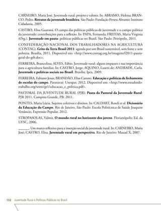 Juventude Rural e Políticas Públicas no Brasil132
CARNEIRO, Maria José. Juventude rural: projeto e valores. In: ABRAMO, Helena; BRAN-
CO, Pedro. Retratos da juventude brasileira. São Paulo: Fundação Perseu Abramo; Instituto
Cidadania, 2005.
CASTRO, Elisa Guaraná. O campo das políticas públicas de juventude e o campo político
da juventude: contribuições para a reflexão. In: PAPA, Fernanda; FREITAS, Maria Virgínia
(Org.). Juventude em pauta: políticas públicas no Brasil. São Paulo: Peirópolis, 2011.
CONFEDERAÇÃO NACIONAL DOS TRABALHADORES NA AGRICULTURA
(CONTAG). Grito da Terra Brasil 2011: agenda por um Brasil sustentável, sem fome e sem
pobreza. Brasília, 2011. Disponível em: http://www.contag.org.br/imagens/f2011-pauta-
geral-do-gtb.doc.
FERREIRA, Brancolina; ALVES, Fábio. Juventude rural: alguns impasses e sua importância
para a agricultura familiar. In: CASTRO, Jorge; AQUINO, Luseni de; ANDRADE, Carla.
Juventude e políticas sociais no Brasil. Brasília: Ipea, 2009.
FERREIRA, Fabiano Jesus; BRANDÃO, Elias Canuto. Educação e políticas de fechamento
de escolas do campo. Paranavaí: Unespar, 2012. Disponível em: http://www.estudosdo-
trabalho.org/texto/gt1/educacao_e_politica.pdf.
PASTORAL DA JUVENTUDE RURAL (PJR). Pauta da Pastoral da Juventude Rural:
PJR 2011. Campina Grande, PB: 2011.
PONTES, Maria Lúcia. Sujeitos coletivos e direitos. In: CALDART, Roseli et al. Dicionário
da Educação do Campo. Rio de Janeiro, São Paulo: Escola Politécnica de Saúde Joaquim
Venâncio, Expressão Popular, 2012.
STROPASOLAS, Valmir. O mundo rural no horizonte dos jovens. Florianópolis: Ed. da
UFSC, 2006.
______. Um marco reflexivo para a inserção social da juventude rural. In: CARNEIRO, Maria
José; CASTRO, Elisa. Juventude rural em perspectiva. Rio de Janeiro: Mauad X, 2007.
 