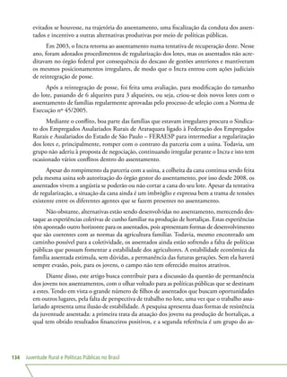 Juventude Rural e Políticas Públicas no Brasil134
evitados se houvesse, na trajetória do assentamento, uma fiscalização da conduta dos assen-
tados e incentivo a outras alternativas produtivas por meio de políticas públicas.
Em 2003, o Incra retorna ao assentamento numa tentativa de recuperação deste. Nesse
ano, foram adotados procedimentos de regularização dos lotes, mas os assentados não acre-
ditavam no órgão federal por consequência do descaso de gestões anteriores e mantiveram
os mesmos posicionamentos irregulares, de modo que o Incra entrou com ações judiciais
de reintegração de posse.
Após a reintegração de posse, foi feita uma avaliação, para modificação do tamanho
do lote, passando de 6 alqueires para 3 alqueires, ou seja, criou-se dois novos lotes com o
assentamento de famílias regularmente aprovadas pelo processo de seleção com a Norma de
Execução nº 45/2005.
Mediante o conflito, boa parte das famílias que estavam irregulares procura o Sindica-
to dos Empregados Assalariados Rurais de Araraquara ligado à Federação dos Empregados
Rurais e Assalariados do Estado de São Paulo – FERAESP para intermediar a regularização
dos lotes e, principalmente, romper com o contrato da parceria com a usina. Todavia, um
grupo não aderiu à proposta de negociação, continuando irregular perante o Incra e isto tem
ocasionado vários conflitos dentro do assentamento.
Apesar do rompimento da parceria com a usina, a colheita da cana continua sendo feita
pela mesma usina sob autorização do órgão gestor do assentamento, por isso desde 2008, os
assentados vivem a angústia se poderão ou não cortar a cana do seu lote. Apesar da tentativa
de regularização, a situação da cana ainda é um imbróglio e expressa bem a trama de tensões
existente entre os diferentes agentes que se fazem presentes no assentamento.
Não obstante, alternativas estão sendo desenvolvidas no assentamento, merecendo des-
taque as experiências coletivas de cunho familiar na produção de hortaliças. Estas experiências
têm apontado outro horizonte para os assentados, pois apresentam formas de desenvolvimento
que são coerentes com as normas da agricultura familiar. Todavia, mesmo encontrado um
caminho possível para a coletividade, os assentados ainda estão sofrendo a falta de políticas
públicas que possam fomentar a estabilidade dos agricultores. A estabilidade econômica da
família assentada estimula, sem dúvidas, a permanência das futuras gerações. Sem ela haverá
sempre evasão, pois, para os jovens, o campo não tem oferecido muitos atrativos.
Diante disso, este artigo busca contribuir para a discussão da questão de permanência
dos jovens nos assentamentos, com o olhar voltado para as políticas públicas que se destinam
a estes. Tendo em vista o grande número de filhos de assentados que buscam oportunidades
em outros lugares, pela falta de perspectiva de trabalho no lote, uma vez que o trabalho assa-
lariado apresenta uma ilusão de estabilidade. A pesquisa apresenta duas formas de resistência
da juventude assentada: a primeira trata da atuação dos jovens na produção de hortaliças, a
qual tem obtido resultados financeiros positivos, e a segunda referência é um grupo do as-
 