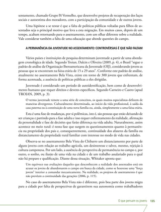 O que pensam os jovens 135
sentamento, chamado Grupo Pé Vermelho, que desenvolve projetos de recuperação dos laços
sociais e autoestima dos moradores, com a participação da comunidade e de outros jovens.
Uma hipótese a se testar é que a falta de políticas públicas voltadas para filhos de as-
sentados seja o principal motivo que leva a esta migração. Em muitos casos, depois de um
tempo, acabam retornando para o assentamento, com um olhar diferente sobre a realidade.
Vale considerar também a falta de uma educação que aborde questões do campo.
A PERMANÊNCIA DA JUVENTUDE NOASSENTAMENTO: CONTROVÉRSIAS É QUE NÃO FALTAM
Vários países e instituições de pesquisa determinam juventude a partir de uma aborda-
gem cronológica de idade. Segundo Troian, Dalcin e Oliveira (2009, p. 4), o Brasil “segue o
padrão de análise da Organização Iberoamericana da Juventude (OIJ), considerando jovens as
pessoas que se encontram na faixa etária de 15 a 29 anos”. Conforme este padrão de análise,
atualmente no assentamento Bela Vista, existe em torno de 300 jovens que enfrentam, de
forma acentuada, a ausência de políticas públicas a eles dirigidas.
Juventude é considerado um período de autoidentificação, bem como de desenvolvi-
mento humano que requer direitos e deveres específicos. Segundo Carneiro e Castro (apud
TROIAN, 2009, p. 3):
O termo juventude remete a uma série de conceitos, os quais muitos especialistas definem de
maneiras divergentes. Culturalmente determinada, ao início da vida profissional, à saída da
casa paterna ou à constituição de uma nova família ou, ainda, simplesmente a uma faixa etária.
Esta é uma fase de mudanças, por si polêmicas, isto é, são pessoas que estão deixando de
ser crianças e partindo para a fase adulta e isso requer enfrentamento da realidade, afirmação
da personalidade e fase de decisões que farão diferença na vida adulta. Naturalmente, assim
acontece no meio rural: é nesta fase que surgem os questionamentos quanto à permanên-
cia na propriedade dos pais e, consequentemente, continuidade dos afazeres da família ou
distanciamento da propriedade rural familiar com interesse no modo de vida nas cidades.
Observa-se no assentamento Bela Vista do Chibarro um distanciamento por parte de
alguns jovens com relação ao trabalho agrícola, um desinteresse e talvez, mesmo, rejeição à
cultura camponesa. Por um lado, a ausência de perspectiva de permanência no campo e, por
outro, o sonho, ou ilusão de uma vida na cidade e de um trabalho assalariado para o qual
não há preparo e qualificação. Diante dessa situação, Whitaker aponta que:
Um equívoco nas avaliações daqueles que desconhecem a realidade dos assentados está em
acusar os jovens de abandonarem o campo em busca da cidade, como se houvesse uma “força
jovem” interior a comandar mecanicamente. Na realidade, os projetos de assentamento é que
não prevêem a continuidade das gerações (2006, p. 115).
No caso do assentamento Bela Vista não é diferente, pois boa parte dos jovens migra
para a cidade por falta de perspectivas de garantirem sua autonomia como trabalhadores
 