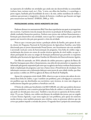 O que pensam os jovens 137
na expectativa de trabalhar em atividades que ainda não são desenvolvidas na comunidade
(cultura, lazer, turismo rural, etc.). Pois, “a terra, aos olhos das famílias, é o aconchego, o
porto seguro, banhado pela fecundidade da terra e da mãe, ambas nutridoras de sonhos e
acalentos que povoam o imaginário e desejos de homens e mulheres que buscam um lugar
para reescreverem sua história” (FARIAS, 2008, p. 165).
PROTAGONISMO JUVENIL: NOVOS HORIZONTES EM CENA
Podemos destacar no assentamento Bela Vista duas experiências nas quais os protagonistas
são os jovens. A primeira trata da atuação dos jovens na produção de hortaliças, a qual tem
obtido resultados financeiros positivos. Embora esses jovens não tenham financiamentos e
formação para desenvolver esta atividade, nota-se que há o empenho tanto por parte deles
quanto um incentivo dos pais para garantir o êxito da atividade.
Nota-se que o recurso para iniciar a produção advém da família, pois apesar de exis-
tir, dentro do Programa Nacional de Fortalecimento da Agricultura Familiar, uma linha
direcionada para os jovens denominada Pronaf Jovem, este investimento não tem atendido
à juventude rural por conta da burocratização do programa. Esta linha de crédito exige a
escolarização dos jovens em cursos de escolas técnicas agrícolas de nível médio, ou que te-
nham participado do curso ou estágio de formação profissional que preenche os requisitos
definidos pela Secretaria da Agricultura Familiar do Ministério do Desenvolvimento Agrário.
Um filho de assentado, em 2010, sabendo do crédito procurou a agência do Banco do
Brasil de Araraquara para obter o financiamento, mas além de não preencher os requisitos, foi
informado pela gerente responsável pelo setor que na agência não houve nenhum financiamento
desde a implantação do programa e por isso o banco tirou o Pronaf Jovem de circulação. Esta
informação contrasta com a informação dada por outro jovem de uma cidade vizinha, que disse
que acessou o crédito em 2010 na agência do Banco do Brasil de Pradópolis.
Apesar de o programa existir desde 2004, observa-se que os jovens não sabem da exis-
tência desta linha de crédito, o que é também um problema, pois a divulgação se concentra
em panfletos que são distribuídos nos escritórios e por técnicos, às vezes não chegam ao
conhecimento daqueles que podem se beneficiar com ele.
O limite de crédito por beneficiário é de R$15.000,00, um valor que poderia alavancar
o processo produtivo, mas o atrativo principal desta linha de crédito é a carência de três anos
que pode ser elevada para cinco anos. Também a taxa de juro se apresenta de forma satisfa-
tória: 1% ao ano. Todavia, este crédito está distante da realidade dos jovens, por ser exigido
o Curso Técnico Agrícola, o que nesta região já é um problema, pois apesar de existirem
escolas técnicas, estas também possuem seus critérios, como os processos seletivos que são
crivos que podem impedir a entrada dos jovens. O segundo fator é próprio da comunicação
 