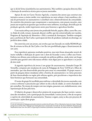 Juventude Rural e Políticas Públicas no Brasil138
que se dá de forma insatisfatória nos assentamentos. Mas também a pesquisa detectou falta
e limitação da assistência técnica para os jovens assentados.
Apesar de não ter Curso Técnico Agrícola, a maioria dos jovens que constitui esta
iniciativa cursou o ensino médio, teve experiências no meio urbano e hoje manifesta o de-
sejo de permanecer no assentamento e contribuir com o desenvolvimento da comunidade.
Ao contrário dos pioneiros que conquistaram o assentamento, com poucas exceções, estes
jovens são receptivos às questões que envolvem meio ambiente, tecnologia, diversificação da
produção agrícola, sendo importantes atores para fomentar a agricultura familiar.
Com muito esforço estes jovens têm produzido brócolis, pepino, alface, couve-flor, cou-
ve, feijão de corda, tomate, maracujá, abacaxi e milho, que são comercializados nos varejões,
Programa de Aquisição de Alimentos – PAA e terminal de Araraquara. Também entregam
para a prefeitura de São Carlos e participam da feira do produtor realizada no domingo, na
periferia desta cidade.
Em entrevista com um jovem, este revelou que tem faturado em média R$300,00 por
fim de semana na feira de São Carlos e isto lhe tem possibilitado pagar o financiamento de
um carro.
Esta experiência apresenta resultados positivos, mas estes foram alcançados através de
muito trabalho e dedicação de quem tem o dom de fecundar a terra e colher seus frutos.
Embora nos últimos anos tenhamos avançado em políticas públicas, ainda existe um longo
caminho para garantir uma vida menos sofrida e mais digna para os agricultores e os jovens
da área rural.
A segunda experiência de jovens é um grupo do assentamento, chamado Grupo Pé
Vermelho, composto por estudantes do curso de Pedagogia da Terra9
(UFSCar) e filhos de
assentados, que têm desenvolvido parcerias para atuar na comunidade. O grupo nasceu a
partir da pesquisa destes estudantes sobre a história do assentamento e os vários processos
de lutas desencadeados na região pela reforma agrária, pois perceberam a importância dos
fatos históricos que formaram sua comunidade.
O nome do grupo foi escolhido para reafirmar a identidade dos jovens assentados com
a terra e enfrentar o preconceito que sofrem no dia a dia da cidade, ao serem chamados de
pés vermelhos. No intuito de romper com esse estigma, passaram a ser, simbolicamente, uma
representação da luta pela terra.
O objetivo do grupo é desenvolver projetos de recuperação dos laços sociais e autoes-
tima dos moradores, com a participação da comunidade e outros jovens, a fim de recuperar
o espírito de coletividade do assentamento. Vejamos a seguir, como se deu este processo de
construção e ações deste grupo.
9 Curso de Graduação em Pedagogia promovido através do convênio Incra/Pronera, UFSCar e Movimentos Sociais do Campo: Federação
da Agricultura Familiar (FAF), Federação dos Empregados Rurais e Assalariados do Estado de São Paulo (FERAESP), Movimentos dos
Trabalhadores Rurais Sem-Terra (MST) e Organização de Mulheres Quilombolas e Assentadas do Estado de São Paulo (OMAQUESP).
 