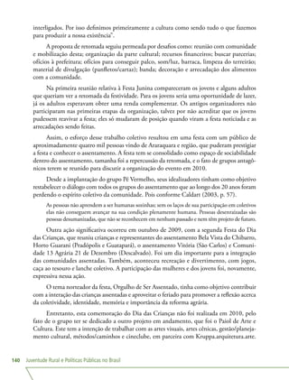 Juventude Rural e Políticas Públicas no Brasil140
interligados. Por isso definimos primeiramente a cultura como sendo tudo o que fazemos
para produzir a nossa existência”.
A proposta de retomada seguiu permeada por desafios como: reunião com comunidade
e mobilização desta; organização da parte cultural; recursos financeiros; buscar parcerias;
ofícios à prefeitura; ofícios para conseguir palco, som/luz, barraca, limpeza do terreirão;
material de divulgação (panfletos/cartaz); banda; decoração e arrecadação dos alimentos
com a comunidade.
Na primeira reunião relativa à Festa Junina compareceram os jovens e alguns adultos
que queriam ver a retomada da festividade. Para os jovens seria uma oportunidade de lazer,
já os adultos esperavam obter uma renda complementar. Os antigos organizadores não
participaram nas primeiras etapas da organização, talvez por não acreditar que os jovens
pudessem reavivar a festa; eles só mudaram de posição quando viram a festa noticiada e as
arrecadações sendo feitas.
Assim, o esforço desse trabalho coletivo resultou em uma festa com um público de
aproximadamente quatro mil pessoas vindo de Araraquara e região, que puderam prestigiar
a festa e conhecer o assentamento. A festa tem se consolidado como espaço de sociabilidade
dentro do assentamento, tamanha foi a repercussão da retomada, e o fato de grupos antagô-
nicos terem se reunido para discutir a organização do evento em 2010.
Desde a implantação do grupo Pé Vermelho, seus idealizadores tinham como objetivo
restabelecer o diálogo com todos os grupos do assentamento que ao longo dos 20 anos foram
perdendo o espírito coletivo da comunidade. Pois conforme Caldart (2003, p. 57).
As pessoas não aprendem a ser humanas sozinhas; sem os laços de sua participação em coletivos
elas não conseguem avançar na sua condição plenamente humana. Pessoas desenraizadas são
pessoas desumanizadas, que não se reconhecem em nenhum passado e nem têm projeto de futuro.
Outra ação significativa ocorreu em outubro de 2009, com a segunda Festa do Dia
das Crianças, que reuniu crianças e representantes do assentamento Bela Vista do Chibarro,
Horto Guarani (Pradópolis e Guatapará), o assentamento Vitória (São Carlos) e Comuni-
dade 13 Agrária 21 de Dezembro (Descalvado). Foi um dia importante para a integração
das comunidades assentadas. Também, aconteceu recreação e divertimento, com jogos,
caça ao tesouro e lanche coletivo. A participação das mulheres e dos jovens foi, novamente,
expressiva nessa ação.
O tema norteador da festa, Orgulho de Ser Assentado, tinha como objetivo contribuir
com a interação das crianças assentadas e aproveitar o feriado para promover a reflexão acerca
da coletividade, identidade, memória e importância da reforma agrária.
Entretanto, esta comemoração do Dia das Crianças não foi realizada em 2010, pelo
fato de o grupo ter se dedicado a outro projeto em andamento, que foi o Paiol de Arte e
Cultura. Este tem a intenção de trabalhar com as artes visuais, artes cênicas, gestão/planeja-
mento cultural, métodos/caminhos e cineclube, em parceira com Kruppa.arquitetura.arte.
 