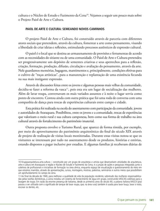 O que pensam os jovens 141
cultura e o Núcleo de Estudo e Fazimento da Cena10
. Vejamos a seguir um pouco mais sobre
o Projeto Paiol de Arte e Cultura.
PAIOL DE ARTE E CULTURA: SEMEANDO NOVOS CAMINHOS
O projeto Paiol de Arte e Cultura, foi construído através de parceria com diferentes
atores sociais que pretendem, através da cultura, fomentar a arte como pensamento, visando
a liberdade de criar ideias e reflexões, estimulando processos autênticos de expressão cultural.
O paiol é o local que se destina ao armazenamento de provisões e ferramentas de acordo
com as necessidades do sitiante ou de uma comunidade. O Paiol de Arte e Cultura pretendeu
ser progressivamente um depósito de sementes criativas e seus apetrechos para a reflexão,
criação, formação, produção, difusão, circulação e avaliação do pensamento, através da arte.
Nele guardamos memórias, bagagens, mantimentos e, principalmente, condições efetivas para
o cultivo de “roças artísticas”, para a manutenção e replantação de uma existência fecunda
na sua mais instigante expressão.
Através de discussões feitas entre os jovens e algumas pessoas mais velhas da comunidade,
decidiu-se fazer a reforma da vasca11
, pois esta era um lugar de socialização das mulheres.
Além de lavar roupa, conversavam os mais variados assuntos e à noite o lugar servia como
ponto de encontro. Contou ainda com outra prática que foi uma roda de conversa com uma
companhia de dança para trocas de experiências culturais entre campo e cidade.
Esta prática foi realizada na escola do assentamento com participação da comunidade, jovens
e autoridades de Araraquara. Possibilitou, entre os jovens e a comunidade, trocas de experiências
que valorizam o meio rural e sua cultura camponesa, bem como sua forma de trabalho na área
cultural através do fortalecimento do patrimônio imaterial.
Outra proposta envolve o Turismo Rural, que aparece de forma tímida, por exemplo,
por meio do aproveitamento do patrimônio arquitetônico do final do século XIX através
de projeto de realização de visitas locais monitoradas. Durante estas visitas notou-se que os
visitantes se interessam por tudo no assentamento desde os produtos, histórias e estórias,
estando dispostos a pagar inclusive por estadias. E algumas famílias já receberam diárias de
10 Kruppaarquitetura.arte.cultura – constituído por um grupo de arquitetas e artista que desenvolvem atividades de arquitetura,
arte e cultura em Araraquara e região e Núcleo de Estudo e Fazimento da Cena, é a junção de ações e pesquisas integradas junto a
coletivos de profissionais e iniciativas de formação na área cênica, enquanto espaço de visualização e questionamento do meio em
que estamos inseridos, através de apresentações, cursos, montagens, mostras, palestras, seminários e outros meios que possibilitem
um aprofundamento no campo da cena.
11 Ao final da década de 1940, para melhorar a qualidade de vida da população residente, sobretudo das mulheres responsabiliza-
das pelas tarefas domésticas, a usina instalou um sistema de fornecimento de água em grupo, construindo VASCAS coletivas para a
lavagem de roupa. Em razão da enorme presença de italianos, desde os primeiros anos do século XX, a palavra italiana VASCA (pia)
passou a ser utilizada com o significado de tanque de lavar roupa, que, na área rural, também é usada para lavar louça, lavar o rosto,
escovar os dentes, etc.
 