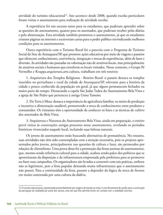 Juventude Rural e Políticas Públicas no Brasil142
atividade do turismo educacional12
. Isto acontece desde 2008, quando escolas particulares
foram visitar o assentamento para realização de atividade escolar.
A experiência foi um sucesso tanto para os estudantes, que puderam aprender sobre
as questões do assentamento, quanto para os assentados, que puderam receber pelas diárias
e pela alimentação. Esta atividade também promoveu o assentamento, já que os estudantes
criaram páginas na internet e escreveram cartas para o poder público reivindicando melhores
condições para os assentamentos.
Outra experiência com o Turismo Rural foi a parceria com o Programa de Turismo
Social do Sesc de Araraquara/SP, que promove ações educativas por meio de viagens e passeios
que oferecem conhecimento, convivência, integração e trocas de experiências, além de lazer e
diversão. As atividades são pautadas na valorização não de atrativos locais, mas principalmente
de atrativos sociais e humanos que envolvem os locais visitados. Nesse contexto, o Grupo Pé
Vermelho e Kruppa.arquitetura.arte.cultura, trabalham em três roteiros:
1. Arquitetura dos Templos Religiosos - Roteiro Rural: o passeio destaca os templos
inseridos no periurbano e rural da cidade de Araraquara/SP, relevante para a história da
cidade e pouco conhecido da população em geral, já que alguns permanecem fechados na
maior parte do tempo. Destacando a capela São Judas Tadeu do Assentamento Bela Vista e
a igreja de São Pedro que pertenceu à antiga Usina Tamoio;
2. Da Terra à Mesa: destaca a importância da agricultura familiar, os meios de produção
e incentiva a alimentação saudável, promovendo a troca de conhecimento entre produtor e
consumidor. Os visitantes têm a oportunidade de conhecer os lotes e as técnicas de cultivo
dos assentados do Bela Vista;
3. Arquitetura e Natureza do Assentamento Bela Vista: ainda em preparação, o roteiro
prevê visitas às construções antigas presentes nesse assentamento, revelando os períodos
históricos vivenciados naquele local, incluindo suas belezas naturais.
Os jovens do assentamento estão buscando alternativas de permanência. No entanto,
suas atividades não têm sido contempladas com a atenção necessária, pois os projetos apre-
sentados pelos jovens, principalmente nas questões de cultura e lazer, são permeados por
relações de clientelismo. Uma prova disso foi a promoção das festas juninas do assentamento,
que, mesmo sendo referência cultural para a cidade, acabou sendo palco dos políticos que se
aproveitaram da disposição e da infraestrutura emprestada pela prefeitura para se promover
ou fazer suas campanhas. Os organizadores são levados a consentir com tais práticas, embora
não as legitimem, pois a festa popular demanda muita infraestrutura que o assentamento
não possui. Para a continuidade da festa, passam a depender da lógica da troca de favores
em muito sustentada por uma cultura da dádiva.
12 O turismo educacional, caracterizado primordialmente por viagens de estudo ao meio, é uma ferramenta de auxílio para a construção
da percepção da realidade por parte dos alunos, uma vez que lhes permite entrar em contato com a realidade concreta.
 