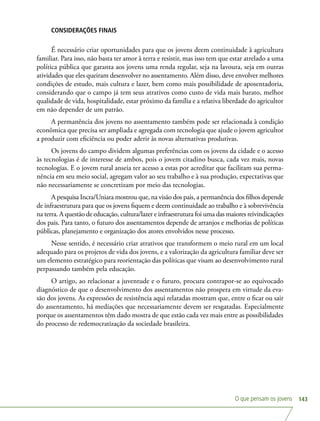 O que pensam os jovens 143
CONSIDERAÇÕES FINAIS
É necessário criar oportunidades para que os jovens deem continuidade à agricultura
familiar. Para isso, não basta ter amor à terra e resistir, mas isso tem que estar atrelado a uma
política pública que garanta aos jovens uma renda regular, seja na lavoura, seja em outras
atividades que eles queiram desenvolver no assentamento. Além disso, deve envolver melhores
condições de estudo, mais cultura e lazer, bem como mais possibilidade de aposentadoria,
considerando que o campo já tem seus atrativos como custo de vida mais barato, melhor
qualidade de vida, hospitalidade, estar próximo da família e a relativa liberdade do agricultor
em não depender de um patrão.
A permanência dos jovens no assentamento também pode ser relacionada à condição
econômica que precisa ser ampliada e agregada com tecnologia que ajude o jovem agricultor
a produzir com eficiência ou poder aderir às novas alternativas produtivas.
Os jovens do campo dividem algumas preferências com os jovens da cidade e o acesso
às tecnologias é de interesse de ambos, pois o jovem citadino busca, cada vez mais, novas
tecnologias. E o jovem rural anseia ter acesso a estas por acreditar que facilitam sua perma-
nência em seu meio social, agregam valor ao seu trabalho e à sua produção, expectativas que
não necessariamente se concretizam por meio das tecnologias.
A pesquisa Incra/Uniara mostrou que, na visão dos pais, a permanência dos filhos depende
de infraestrutura para que os jovens fiquem e deem continuidade ao trabalho e à sobrevivência
na terra. A questão de educação, cultura/lazer e infraestrutura foi uma das maiores reivindicações
dos pais. Para tanto, o futuro dos assentamentos depende de arranjos e melhorias de políticas
públicas, planejamento e organização dos atores envolvidos nesse processo.
Nesse sentido, é necessário criar atrativos que transformem o meio rural em um local
adequado para os projetos de vida dos jovens, e a valorização da agricultura familiar deve ser
um elemento estratégico para reorientação das políticas que visam ao desenvolvimento rural
perpassando também pela educação.
O artigo, ao relacionar a juventude e o futuro, procura contrapor-se ao equivocado
diagnóstico de que o desenvolvimento dos assentamentos não prospera em virtude da eva-
são dos jovens. As expressões de resistência aqui relatadas mostram que, entre o ficar ou sair
do assentamento, há mediações que necessariamente devem ser resgatadas. Especialmente
porque os assentamentos têm dado mostra de que estão cada vez mais entre as possibilidades
do processo de redemocratização da sociedade brasileira.
 