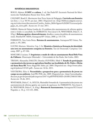 Juventude Rural e Políticas Públicas no Brasil144
REFERÊNCIAS BIBLIOGRÁFICAS
BOGO, Ademar. O MST e a cultura. 3. ed. São Paulo/SP: Secretaria Nacional do Movi-
mento dos Trabalhadores Rurais Sem-Terra, 2009.
CALDART, Roseli S. Movimento Sem Terra: lições de Pedagogia. Currículo sem fronteira
[on-line], v. 3, p. 50-59, jan./jun. 2003. Disponível em http://bibliotecadigital.conevyt.
org.mx/colecciones/documentos/Catedra_Andres_Bello/Agosto%202007/Lecturas/peda-
gogia_sin_tierra.pdf. Acesso em: 21 mar. 2011.
FARIAS, Marisa de Fátima Lomba de. O cotidiano dos assentamentos de reforma agrária:
entre o vivido e o concebido. In: FERRANTE, Vera Lúcia S. B.; WHITAKER, Dulce C. A.
(Org.). Reforma agrária e desenvolvimento: desafios e rumos da política de assentamentos
rurais. Brasília/DF: MDA; Araraquara/SP: Uniara, 2008. p. 151-170.
FERRANTE, Vera Lúcia Botta. Retratos de assentamentos, Araraquara/SP, Uniara, Nu-
pedor, n. 09, 2004.
LUCINI, Marizete. Memória. Cap. 3. In: Memória e história na formação da identidade
sem terra no assentamento conquista na fronteira. Tese de Doutorado. Campinas: Uni-
camp, 2007. p. 87-106.
MASCARO, Luciana. P. Arquitetura e modo de vida no assentamento Rural Bela Vista
do Chibarro. Dissertação (Mestrado) – Universidade de São Paulo, São Carlos, 2003.
TROIAN, Alessandra; DALCIN, Dionéia; OLIVEIRA, Sibele V. Estudo da participação
e permanência dos jovens na agricultura familiar nas localidades de Dr. Pedro e Mirim
em Santa Rosa-RS. Porto Alegre/RS: Sober, jul. 2009. Disponível em: http://www.sober.
org.br/palestra/13/431.pdf. Acesso em: 16 fev. 2011.
VANTROBA, Eléia A. Necessidades e perspectivas para a permanência do jovem no
campo no seu ambiente. Irati/PR: PDE, dez. 2009. Disponível em: http://www.diaadiae-
ducacao.pr.gov.br/portals/pde/arquivos/2447-8.pdf?PHPSESSID=2010012508181580.
Acesso em: 18 abr. 2011.
WHITAKER, Dulce C. A.; SOUZA, Marinaldo Fernando de. A permanência dos jovens nos
assentamentos de reforma agrária: um rosário de equívocos. In: FERRANTE, Vera Lúcia S.
B.; WHITAKER, Dulce C. A. (Org.). Retratos de Assentamentos, Araraquara/SP, Uniara/
Nupedor, n. 10, p. 113-125, 2006.
 
