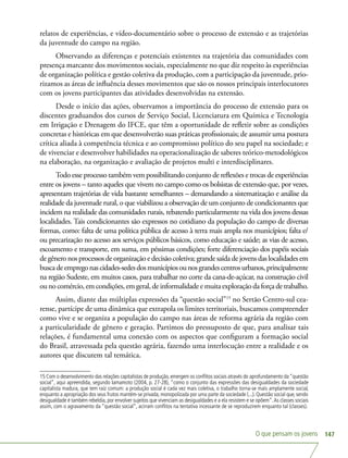 O que pensam os jovens 147
relatos de experiências, e vídeo-documentário sobre o processo de extensão e as trajetórias
da juventude do campo na região.
Observando as diferenças e potenciais existentes na trajetória das comunidades com
presença marcante dos movimentos sociais, especialmente no que diz respeito às experiências
de organização política e gestão coletiva da produção, com a participação da juventude, prio-
rizamos as áreas de influência desses movimentos que são os nossos principais interlocutores
com os jovens participantes das atividades desenvolvidas na extensão.
Desde o início das ações, observamos a importância do processo de extensão para os
discentes graduandos dos cursos de Serviço Social, Licenciatura em Química e Tecnologia
em Irrigação e Drenagem do IFCE, que têm a oportunidade de refletir sobre as condições
concretas e históricas em que desenvolverão suas práticas profissionais; de assumir uma postura
crítica aliada à competência técnica e ao compromisso político do seu papel na sociedade; e
de vivenciar e desenvolver habilidades na operacionalização de saberes teórico-metodológicos
na elaboração, na organização e avaliação de projetos multi e interdisciplinares.
Todo esse processo também vem possibilitando conjunto de reflexões e trocas de experiências
entre os jovens – tanto aqueles que vivem no campo como os bolsistas de extensão que, por vezes,
apresentam trajetórias de vida bastante semelhantes – demandando a sistematização e análise da
realidade da juventude rural, o que viabilizou a observação de um conjunto de condicionantes que
incidem na realidade das comunidades rurais, rebatendo particularmente na vida dos jovens dessas
localidades. Tais condicionantes são expressos no cotidiano da população do campo de diversas
formas, como: falta de uma política pública de acesso à terra mais ampla nos municípios; falta e/
ou precarização no acesso aos serviços públicos básicos, como educação e saúde; as vias de acesso,
escoamento e transporte, em suma, em péssimas condições; forte diferenciação dos papéis sociais
de gênero nos processos de organização e decisão coletiva; grande saída de jovens das localidades em
buscadeempregonascidades-sedesdosmunicípiosounosgrandescentrosurbanos,principalmente
na região Sudeste, em muitos casos, para trabalhar no corte da cana-de-açúcar, na construção civil
ou no comércio, em condições, em geral, de informalidade e muita exploração da força de trabalho.
Assim, diante das múltiplas expressões da “questão social”15
no Sertão Centro-sul cea-
rense, partícipe de uma dinâmica que extrapola os limites territoriais, buscamos compreender
como vive e se organiza a população do campo nas áreas de reforma agrária da região com
a particularidade de gênero e geração. Partimos do pressuposto de que, para analisar tais
relações, é fundamental uma conexão com os aspectos que configuram a formação social
do Brasil, atravessada pela questão agrária, fazendo uma interlocução entre a realidade e os
autores que discutem tal temática.
15 Com o desenvolvimento das relações capitalistas de produção, emergem os conflitos sociais através do aprofundamento da “questão
social”, aqui apreendida, segundo Iamamoto (2004, p. 27-28), “como o conjunto das expressões das desigualdades da sociedade
capitalista madura, que tem raiz comum: a produção social é cada vez mais coletiva, o trabalho torna-se mais amplamente social,
enquanto a apropriação dos seus frutos mantém-se privada, monopolizada por uma parte da sociedade (...). Questão social que, sendo
desigualdade é também rebeldia, por envolver sujeitos que vivenciam as desigualdades e a ela resistem e se opõem”.As classes sociais
assim, com o agravamento da “questão social”, acirram conflitos na tentativa incessante de se reproduzirem enquanto tal (classes).
 