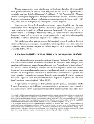 O que pensam os jovens 149
No que tange questões como o êxodo rural no Brasil, para Barcellos (2012), em 2010
havia aproximadamente um total de 8.060.454 jovens na zona rural. Na região Sudeste, a
população rural caiu de 6,9 milhões para 5,7 milhões (-17,4%). As regiões Sul e Nordeste
também tiveram perda da população do campo: constata-se que cerca de 2 milhões de pessoas
deixaram o meio rural, sendo que 1 milhão da população que migra são jovens rurais (18-29
anos), isto é, metade da migração do campo para a cidade é de jovens.
Assim, mesmo diante do desenvolvimento mais recente da política de criação de
assentamentos rurais, de algumas “tímidas” iniciativas à agricultura familiar, da expansão
e descentralização de políticas públicas, a exemplo da educação17
, há uma tendência em
bastante relevo, já indicada por Abramovay (1998), de “envelhecimento e masculinização
do campo”, o que pode representar um entrave para o próprio projeto de reforma agrária,
defendido e construído por diversas organizações de trabalhadores.
Tais condições revelam o caráter estrutural e histórico do modo de produzir, distribuir
e acumular bens materiais e riqueza no capitalismo contemporâneo, tendo como principal
expressão o pauperismo no campo e nas cidades, expresso particularmente na vida dos
jovens (PEREIRA, 2011).
A REALIDADE DO SERTÃO CENTRO-SUL CEARENSE E A PARTICULARIDADE DE GÊNERO
A questão agrária possui uma configuração particular no Nordeste. Ao olharmos para a
realidade do sertão cearense, percebemos fortes traços das relações de poder na região, tanto
na esfera política quanto na econômica, alicerçada pelo “coronelismo” e “paternalismo”.
Essa prática, comum nos tempos remotos, hoje ainda é frequente, porém com um viés
“moderno”, representando uma aliança entre as famílias tradicionais e o empresariado trans-
nacional, em outras palavras, viabilizando a “modernização conservadora”18
, que tem hoje
como expressão a existência, nas entranhas do moderno agronegócio, de relações patriarcais,
pautadas na lógica do favor, na autoridade masculina e opressão de gênero, dos “clãs fami-
liares”, conforme caracterização de Nobre (2010).
A região centro-sul cearense não difere, em seus aspectos gerais, da realidade do estado.
Trata-se de uma região semiárida que tem o município de Iguatu como polo econômico.
Este, durante muito tempo, teve sua economia assentada na cotonicultura, tendo sido o maior
17 Em relação à realidade cearense, é importante atentar para algumas políticas públicas atualmente desenvolvidas na região do Sertão
Centro-Sul, muito embora ainda concentradas no perímetro urbano. Chamamos atenção especial para a instalação, nos últimos anos,
de instituições municipais, estaduais e federais que desenvolvem ações no âmbito educacional. Ressaltamos a existência de algumas
unidades de ensino básico, técnico e tecnológico/superior no município de Iguatu, tais como: Universidade Estadual do Ceará (UECE),
Universidade Regional do Cariri (URCA) e Instituto Federal de Educação, Ciência e Tecnologia do Ceará (IFCE).
18 Em linhas gerais, a formação social do país é permeada pela coexistência do “moderno” e do “arcaico”,“recriando elementos de
nossa herança histórica colonial e patrimonialista, ao atualizar marcas persistentes e, ao mesmo tempo, transformá-las, no contexto de
mundialização do capital sob a hegemonia financeira (...). O novo surge pela mediação do passado” (IAMAMOTO, 2007, p. 128).Tal
processo também é chamado de “modernização conservadora”. Desta forma, a inserção do país na divisão internacional do trabalho
deu-se com o avanço das forças produtivas modernas, acompanhada por relações de trabalho retrógradas.
 