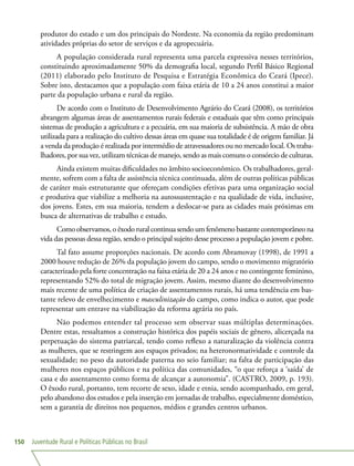 Juventude Rural e Políticas Públicas no Brasil150
produtor do estado e um dos principais do Nordeste. Na economia da região predominam
atividades próprias do setor de serviços e da agropecuária.
A população considerada rural representa uma parcela expressiva nesses territórios,
constituindo aproximadamente 50% da demografia local, segundo Perfil Básico Regional
(2011) elaborado pelo Instituto de Pesquisa e Estratégia Econômica do Ceará (Ipece).
Sobre isto, destacamos que a população com faixa etária de 10 a 24 anos constitui a maior
parte da população urbana e rural da região.
De acordo com o Instituto de Desenvolvimento Agrário do Ceará (2008), os territórios
abrangem algumas áreas de assentamentos rurais federais e estaduais que têm como principais
sistemas de produção a agricultura e a pecuária, em sua maioria de subsistência. A mão de obra
utilizada para a realização do cultivo dessas áreas em quase sua totalidade é de origem familiar. Já
a venda da produção é realizada por intermédio de atravessadores ou no mercado local. Os traba-
lhadores, por sua vez, utilizam técnicas de manejo, sendo as mais comuns o consórcio de culturas.
Ainda existem muitas dificuldades no âmbito socioeconômico. Os trabalhadores, geral-
mente, sofrem com a falta de assistência técnica continuada, além de outras políticas públicas
de caráter mais estruturante que ofereçam condições efetivas para uma organização social
e produtiva que viabilize a melhoria na autossustentação e na qualidade de vida, inclusive,
dos jovens. Estes, em sua maioria, tendem a deslocar-se para as cidades mais próximas em
busca de alternativas de trabalho e estudo.
Como observamos, o êxodo rural continua sendo um fenômeno bastante contemporâneo na
vida das pessoas dessa região, sendo o principal sujeito desse processo a população jovem e pobre.
Tal fato assume proporções nacionais. De acordo com Abramovay (1998), de 1991 a
2000 houve redução de 26% da população jovem do campo, sendo o movimento migratório
caracterizado pela forte concentração na faixa etária de 20 a 24 anos e no contingente feminino,
representando 52% do total de migração jovem. Assim, mesmo diante do desenvolvimento
mais recente de uma política de criação de assentamentos rurais, há uma tendência em bas-
tante relevo de envelhecimento e masculinização do campo, como indica o autor, que pode
representar um entrave na viabilização da reforma agrária no país.
Não podemos entender tal processo sem observar suas múltiplas determinações.
Dentre estas, ressaltamos a construção histórica dos papéis sociais de gênero, alicerçada na
perpetuação do sistema patriarcal, tendo como reflexo a naturalização da violência contra
as mulheres, que se restringem aos espaços privados; na heteronormatividade e controle da
sexualidade; no peso da autoridade paterna no seio familiar; na falta de participação das
mulheres nos espaços públicos e na política das comunidades, “o que reforça a ‘saída’ de
casa e do assentamento como forma de alcançar a autonomia”. (CASTRO, 2009, p. 193).
O êxodo rural, portanto, tem recorte de sexo, idade e etnia, sendo acompanhado, em geral,
pelo abandono dos estudos e pela inserção em jornadas de trabalho, especialmente doméstico,
sem a garantia de direitos nos pequenos, médios e grandes centros urbanos.
 