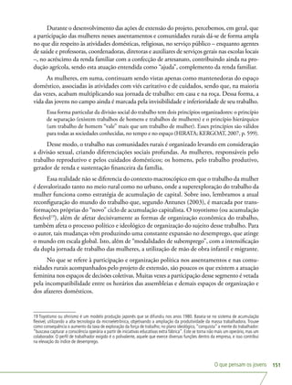 O que pensam os jovens 151
Durante o desenvolvimento das ações de extensão do projeto, percebemos, em geral, que
a participação das mulheres nesses assentamentos e comunidades rurais dá-se de forma ampla
no que diz respeito às atividades domésticas, religiosas, no serviço público – enquanto agentes
de saúde e professoras, coordenadoras, diretoras e auxiliares de serviços gerais nas escolas locais
–, no acréscimo da renda familiar com a confecção de artesanato, contribuindo ainda na pro-
dução agrícola, sendo esta atuação entendida como “ajuda”, complemento da renda familiar.
As mulheres, em suma, continuam sendo vistas apenas como mantenedoras do espaço
doméstico, associadas às atividades com viés caritativo e de cuidados, sendo que, na maioria
das vezes, acabam multiplicando sua jornada de trabalho: em casa e na roça. Dessa forma, a
vida das jovens no campo ainda é marcada pela invisibilidade e inferioridade de seu trabalho.
Essa forma particular da divisão social do trabalho tem dois princípios organizadores: o princípio
de separação (existem trabalhos de homens e trabalhos de mulheres) e o princípio hierárquico
(um trabalho de homem “vale” mais que um trabalho de mulher). Esses princípios são válidos
para todas as sociedades conhecidas, no tempo e no espaço (HIRATA; KERGOAT, 2007, p. 599).
Desse modo, o trabalho nas comunidades rurais é organizado levando em consideração
a divisão sexual, criando diferenciações sociais profundas. As mulheres, responsáveis pelo
trabalho reprodutivo e pelos cuidados domésticos; os homens, pelo trabalho produtivo,
gerador de renda e sustentação financeira da família.
Essa realidade não se diferencia do contexto macroscópico em que o trabalho da mulher
é desvalorizado tanto no meio rural como no urbano, onde a superexploração do trabalho da
mulher funciona como estratégia de acumulação de capital. Sobre isso, lembramos a atual
reconfiguração do mundo do trabalho que, segundo Antunes (2003), é marcada por trans-
formações próprias do “novo” ciclo de acumulação capitalista. O toyotismo (ou acumulação
flexível19
), além de afetar decisivamente as formas de organização econômica do trabalho,
também afeta o processo político e ideológico de organização do sujeito desse trabalho. Para
o autor, tais mudanças vêm produzindo uma constante expansão no desemprego, que atinge
o mundo em escala global. Isto, além de “modalidades de subemprego”, com a intensificação
da dupla jornada de trabalho das mulheres, a utilização de mão de obra infantil e migrante.
No que se refere à participação e organização política nos assentamentos e nas comu-
nidades rurais acompanhados pelo projeto de extensão, são poucos os que existem a atuação
feminina nos espaços de decisões coletivas. Muitas vezes a participação desse segmento é vetada
pela incompatibilidade entre os horários das assembleias e demais espaços de organização e
dos afazeres domésticos.
19 Toyotismo ou ohnismo é um modelo produção japonês que se difundiu nos anos 1980. Baseia-se no sistema de acumulação
flexível, utilizando a alta tecnologia da microeletrônica, objetivando a ampliação da produtividade da massa trabalhadora. Trouxe
como consequência o aumento da taxa de exploração da força de trabalho; no plano ideológico,“conquista” a mente do trabalhador:
“buscava capturar a consciência operária a partir de iniciativas educativas extra fábrica”. Este se torna não mais um operário, mas um
colaborador. O perfil de trabalhador exigido é o polivalente, aquele que exerce diversas funções dentro da empresa, e isso contribui
na elevação do índice de desemprego.
 