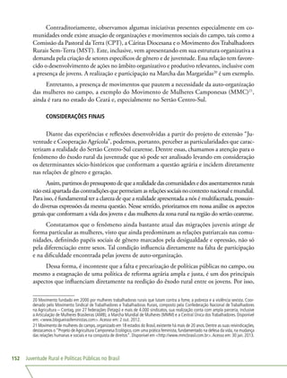 Juventude Rural e Políticas Públicas no Brasil152
Contraditoriamente, observamos algumas iniciativas presentes especialmente em co-
munidades onde existe atuação de organizações e movimentos sociais do campo, tais como a
Comissão da Pastoral da Terra (CPT), a Cáritas Diocesana e o Movimento dos Trabalhadores
Rurais Sem-Terra (MST). Este, inclusive, vem apresentando em sua estrutura organizativa a
demanda pela criação de setores específicos de gênero e de juventude. Essa relação tem favore-
cido o desenvolvimento de ações no âmbito organizativo e produtivo relevantes, inclusive com
a presença de jovens. A realização e participação na Marcha das Margaridas20
é um exemplo.
Entretanto, a presença de movimentos que pautem a necessidade da auto-organização
das mulheres no campo, a exemplo do Movimento de Mulheres Camponesas (MMC)21
,
ainda é rara no estado do Ceará e, especialmente no Sertão Centro-Sul.
CONSIDERAÇÕES FINAIS
Diante das experiências e reflexões desenvolvidas a partir do projeto de extensão “Ju-
ventude e Cooperação Agrícola”, podemos, portanto, perceber as particularidades que carac-
terizam a realidade do Sertão Centro-Sul cearense. Dentre essas, chamamos a atenção para o
fenômeno do êxodo rural da juventude que só pode ser analisado levando em consideração
os determinantes sócio-históricos que conformam a questão agrária e incidem diretamente
nas relações de gênero e geração.
Assim,partimosdopressupostodequearealidadedascomunidadesedosassentamentosrurais
nãoestáapartadadascontradiçõesquepermeiamasrelaçõessociaisnocontextonacionalemundial.
Para isso, é fundamental ter a clareza de que a realidade apresentada a nós é multifacetada, possuin-
do diversas expressões da mesma questão. Nesse sentido, priorizamos em nossa análise os aspectos
gerais que conformam a vida dos jovens e das mulheres da zona rural na região do sertão cearense.
Constatamos que o fenômeno ainda bastante atual das migrações juvenis atinge de
forma particular as mulheres, visto que ainda predominam as relações patriarcais nas comu-
nidades, definindo papéis sociais de gênero marcados pela desigualdade e opressão, não só
pela diferenciação entre sexos. Tal condição influencia diretamente na falta de participação
e na dificuldade encontrada pelas jovens de auto-organização.
Dessa forma, é inconteste que a falta e precarização de políticas públicas no campo, ou
mesmo a estagnação de uma política de reforma agrária ampla e justa, é um dos principais
aspectos que influenciam diretamente na reedição do êxodo rural entre os jovens. Por isso,
20 Movimento fundado em 2000 por mulheres trabalhadoras rurais que lutam contra a fome, a pobreza e a violência sexista. Coor-
denado pelo Movimento Sindical de Trabalhadores e Trabalhadoras Rurais, composto pela Confederação Nacional de Trabalhadores
na Agricultura – Contag, por 27 federações (Fetags) e mais de 4.000 sindicatos, sua realização conta com ampla parceria, inclusive
a Articulação de Mulheres Brasileiras (AMB), a Marcha Mundial de Mulheres (MMM) e a Central Única dos Trabalhadores. Disponível
em: www.blogueirasfeministas.com.Acesso em: 2 out. 2012.
21 Movimento de mulheres do campo, organizado em 18 estados do Brasil, existente há mais de 20 anos. Dentre as suas reivindicações,
destacamos o “Projeto deAgricultura Camponesa Ecológico, com uma prática feminista, fundamentado na defesa da vida, na mudança
das relações humanas e sociais e na conquista de direitos”. Disponível em http://www.mmcbrasil.com.br.Acesso em: 30 jan. 2013.
 