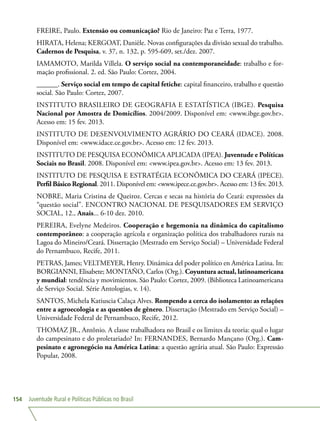 Juventude Rural e Políticas Públicas no Brasil154
FREIRE, Paulo. Extensão ou comunicação? Rio de Janeiro: Paz e Terra, 1977.
HIRATA, Helena; KERGOAT, Danièle. Novas configurações da divisão sexual do trabalho.
Cadernos de Pesquisa, v. 37, n. 132, p. 595-609, set./dez. 2007.
IAMAMOTO, Marilda Villela. O serviço social na contemporaneidade: trabalho e for-
mação profissional. 2. ed. São Paulo: Cortez, 2004.
______. Serviço social em tempo de capital fetiche: capital financeiro, trabalho e questão
social. São Paulo: Cortez, 2007.
INSTITUTO BRASILEIRO DE GEOGRAFIA E ESTATÍSTICA (IBGE). Pesquisa
Nacional por Amostra de Domicílios. 2004/2009. Disponível em: www.ibge.gov.br.
Acesso em: 15 fev. 2013.
INSTITUTO DE DESENVOLVIMENTO AGRÁRIO DO CEARÁ (IDACE). 2008.
Disponível em: www.idace.ce.gov.br. Acesso em: 12 fev. 2013.
INSTITUTO DE PESQUISA ECONÔMICA APLICADA (IPEA). Juventude e Políticas
Sociais no Brasil. 2008. Disponível em: www.ipea.gov.br. Acesso em: 13 fev. 2013.
INSTITUTO DE PESQUISA E ESTRATÉGIA ECONÔMICA DO CEARÁ (IPECE).
Perfil Básico Regional. 2011. Disponível em: www.ipece.ce.gov.br. Acesso em: 13 fev. 2013.
NOBRE, Maria Cristina de Queiroz. Cercas e secas na história do Ceará: expressões da
“questão social”. ENCONTRO NACIONAL DE PESQUISADORES EM SERVIÇO
SOCIAL, 12., Anais... 6-10 dez. 2010.
PEREIRA, Evelyne Medeiros. Cooperação e hegemonia na dinâmica do capitalismo
contemporâneo: a cooperação agrícola e organização política dos trabalhadores rurais na
Lagoa do Mineiro/Ceará. Dissertação (Mestrado em Serviço Social) – Universidade Federal
do Pernambuco, Recife, 2011.
PETRAS, James; VELTMEYER, Henry. Dinámica del poder político en América Latina. In:
BORGIANNI, Elisabete; MONTAÑO, Carlos (Org.). Coyuntura actual, latinoamericana
y mundial: tendência y movimientos. São Paulo: Cortez, 2009. (Biblioteca Latinoamericana
de Serviço Social. Série Antologias, v. 14).
SANTOS, Michela Katiuscia Calaça Alves. Rompendo a cerca do isolamento: as relações
entre a agroecologia e as questões de gênero. Dissertação (Mestrado em Serviço Social) –
Universidade Federal de Pernambuco, Recife, 2012.
THOMAZ JR., Antônio. A classe trabalhadora no Brasil e os limites da teoria: qual o lugar
do campesinato e do proletariado? In: FERNANDES, Bernardo Mançano (Org.). Cam-
pesinato e agronegócio na América Latina: a questão agrária atual. São Paulo: Expressão
Popular, 2008.
 