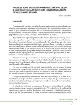 O que pensam os jovens 155
JUVENTUDE RURAL ORGANIZADA NO ENFRENTAMENTO AO ÊXODO:
O CASO DA ASSOCIAÇÃO DOS COLONOS ECOLOGISTAS DA REGIÃO
DE TORRES - ACERT, RS/BRASIL
Taciane Lais da Silva
INTRODUÇÃO
O espaço rural, já esvaziado, vem sofrendo com o gradativo aumento do envelhecimento
e da masculinização da sua população, em consequência do êxodo massivo de jovens e mu-
lheres, os quais abandonam o campo em busca de melhores condições de vida, vislumbradas
no espaço urbano. Diante desse contexto, a temática juventude rural e êxodo aparece como
preponderante para se pensar e projetar o desenvolvimento do campo.
A juventude rural é pautada por realidades diversas, balizadas por condições e ne-
cessidades específicas, as quais influenciam na construção de diferentes identidades.
Contudo, é crescente a influência que estas identidades vêm sofrendo por parte dos meios
de comunicação, via anúncios que estão sempre tentando alienar e estimular as pessoas a
valorizar o ser humano pelo que possui, induzindo assim ao crescente nível de consumo.
Diante desta realidade há que se dispensar especial atenção aos jovens rurais, visto que estes
acabam sofrendo influência de propostas e ideais direcionados a realidades e modos de vida
de jovens urbanos e que, por sua vez, criam diversas expectativas que direcionam ao deslo-
camento do jovem rural para a cidade.
Nesse contexto há que se ressaltar que é comum ao jovem projetar o futuro e conse-
quentemente criar expectativas de cunho profissional e familiar. Sendo que, tais perspectivas
alcançam tanto jovens do espaço urbano como do espaço rural. Contudo, há que se considerar
suas identidades diferenciadas.
Em meio às reivindicações da juventude rural, que inclui em seus projetos futuros a
permanência no campo, há que se considerar uma série de melhorias a serem alcançadas,
dentre as quais estão: acesso a lazer; espaços de convivência, onde seja possível manifestar
sua cultura; qualidade de serviços, como saneamento básico, saúde e educação.
Os aspectos apresentados anteriormente merecem especial atenção ao se tratar de ju-
ventude rural, visto que remetem à conjuntura atual do campo, em que o esvaziamento, o
envelhecimento e a masculinização, consequência do êxodo, sobretudo, de jovens e mulheres,
crescem significativamente.
Se o êxodo por si só torna-se um processo de entrave à continuidade da população
rural, a situação se agrava quando a migração é seletiva. “O êxodo seletivo da mulher acaba
incentivando o homem a também abandonar o rural, ou assumir a vida solitária, de celiba-
tário, já que dificilmente as moças da cidade aceitam um casamento onde precisarão residir
 