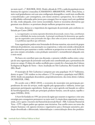 Juventude Rural e Políticas Públicas no Brasil156
no meio rural [...]” (RAUBER, 2010). Desde a década de 1970, a saída da população jovem
feminina foi superior à masculina (CAMARANO; ABRAMOVAY, 1999). Desta forma, o
meio rural gradualmente está com uma configuração demográfica e social mais envelhecida
e masculinizada e, por consequência, com menos atrativos e perspectivas. Ao se observar
as dificuldades enfrentadas pelos jovens para conseguir ficar no espaço rural com qualidade
de vida, renda adequada, entre outras necessidades, fazem-se necessárias alternativas que
garantam seus direitos e os permitam almejar melhores perspectivas nesse meio.
Para tanto, destaca-se a importância da organização da juventude, pois conforme en-
fatizado por Castro (2009):
[...] as organizações e as muitas expressões identitárias de juventude, ontem e hoje, contribuíram
para a visibilidade das muitas juventudes. A principal contribuição foi demonstrar que aqueles
que são organizados como juventudes têm algo a dizer sobre ser jovem no mundo atualmente
e os problemas específicos que enfrentam.
Essas organizações podem estar formatadas de diversas maneiras, seja através de grupos
informais de produtores, seja associações ou cooperativas, e nelas está contida a demanda de
gerar alternativas para aumentar a renda e melhorar as perspectivas no meio rural, de forma
que estas estejam articuladas a uma produção sustentável e socioambiental adequada com
o meio social.
Na busca em contribuir para essa discussão, o presente trabalho analisa como a atua-
ção de uma organização da juventude rural pode estar contribuindo para a permanência do
jovem no campo. O objeto de análise escolhido para o estudo foi a Associação dos Colonos
Ecologistas da Região de Torres – Acert, localizada em Três Cachoeiras, Rio Grande do Sul
(RS), Brasil.
O município de Três Cachoeiras é composto por uma população 10.217 habitantes,
dentre os quais 7.501 residem na área urbana e 2.716 compõem a população rural (IBGE,
2010). Sendo esta população descendente, preponderantemente, das etnias alemã e italiana
(SCHAEFFER, 1986).
De acordo com o IBGE (2010), a economia do município tem participação pre-
ponderante do setor de serviços, sendo seguido pela agropecuária e indústria, setores que
apresentam participações equivalentes. Sendo que o setor agrícola está baseado no cultivo
de hortifrutigranjeiros, tendo por principais produtos banana, cana-de-açúcar, repolho e
aipim (VIEIRA, 2010).
A Acert foi fundada em 1991 por jovens da região que ousaram se organizar e criar uma
estratégia para conseguirem permanecer no meio rural. A criação desta organização contou,
ainda, com o apoio e incentivo da Pastoral da Juventude Rural – PJR, Comissão Pastoral da
Terra – CPT e alguns padres que apoiam essas iniciativas. Esse auxílio esteve em torno das
relações humanas e de aspectos técnicos e organizativos para a formação associativa, pro-
dução diversificada e diferenciada, industrialização e comercialização direta dos produtos.
 
