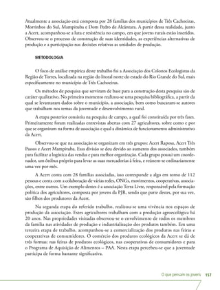 O que pensam os jovens 157
Atualmente a associação está composta por 28 famílias dos municípios de Três Cachoeiras,
Morrinhos do Sul, Mampituba e Dom Pedro de Alcântara. A partir dessa realidade, junto
a Acert, acompanhou-se a luta e resistência no campo, em que jovens rurais estão inseridos.
Observou-se o processo de construção de suas identidades, as experiências alternativas de
produção e a participação nas decisões relativas as unidades de produção.
METODOLOGIA
O foco de análise empírica deste trabalho foi a Associação dos Colonos Ecologistas da
Região de Torres, localizada na região do litoral norte do estado do Rio Grande do Sul, mais
especificamente no município de Três Cachoeiras.
Os métodos de pesquisa que serviram de base para a construção desta pesquisa são de
caráter qualitativo. No primeiro momento realizou-se uma pesquisa bibliográfica, a partir da
qual se levantaram dados sobre o município, a associação, bem como buscaram-se autores
que trabalham nos temas da juventude e desenvolvimento rural.
A etapa posterior consistiu na pesquisa de campo, a qual foi constituída por três fases.
Primeiramente foram realizadas entrevistas abertas com 27 agricultores, sobre como e por
que se organizam na forma de associação e qual a dinâmica de funcionamento administrativo
da Acert.
Observou-se que na associação se organizam em três grupos: Acert Raposa, Acert Três
Passos e Acert Mampituba. Essa divisão se deu devido ao aumento dos associados, também
para facilitar a logística das vendas e para melhor organização. Cada grupo possui um coorde-
nador, um ônibus próprio para levar as suas mercadorias à feira, e reúnem-se ordinariamente
uma vez por mês.
A Acert conta com 28 famílias associadas, isso corresponde a algo em torno de 112
pessoas e conta com a colaboração de várias redes, ONGs, movimentos, cooperativas, associa-
ções, entre outros. Um exemplo destes é a associação Terra Livre, responsável pela formação
política dos agricultores, composta por jovens da PJR, sendo que parte destes, por sua vez,
são filhos dos produtores da Acert.
Na segunda etapa do referido trabalho, realizou-se uma vivência nos espaços de
produção da associação. Estes agricultores trabalham com a produção agroecológica há
20 anos. Nas propriedades visitadas observou-se o envolvimento de todos os membros
da família nas atividades de produção e industrialização dos produtos também. Em uma
terceira etapa de trabalho, acompanhou-se a comercialização dos produtos nas feiras e
cooperativas de consumidores. O comércio dos produtos ecológicos da Acert se dá de
três formas: nas feiras de produtos ecológicos, nas cooperativas de consumidores e para
o Programa de Aquisição de Alimentos – PAA. Nesta etapa percebeu-se que a juventude
participa de forma bastante significativa.
 