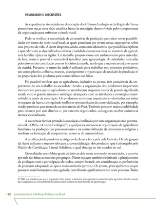 Juventude Rural e Políticas Públicas no Brasil158
RESULTADOS E DISCUSSÕES
As experiências vivenciadas na Associação dos Colonos Ecologistas da Região de Torres
permitiram traçar uma visão analítica frente às estratégias desenvolvidas pelos componentes
da organização para enfrentar o êxodo rural.
Pode-se verificar a necessidade de alternativas de produção que criem novas possibili-
dades em torno do meio rural local, as quais permitam aos jovens novas expectativas sobre
seus projetos de vida. A Acert desponta, ainda, como um laboratório que possibilita explorar
e aprender com as diversificadas culturas e realidades locais inseridas no contexto da agricul-
tura familiar típica da região. E o trabalho proporcionou um embasamento para entender,
de fato, como é possível e sustentável trabalhar com agroecologia. As atividades realizadas
pelos jovens são conciliadas com os horários da escola, sendo que a maioria estuda no turno
da manhã. Portanto, o turno da tarde é utilizado para trabalhar nos processos produtivos,
tais como plantio, colheita, manejo, planejamento e organização da unidade de produção e/
ou preparação dos produtos para comercializar nas feiras.
Foi possível verificar que os agricultores, inclusive os jovens, têm consciência da im-
portância do seu trabalho na sociedade. Sendo, a organização dos produtores importante
instrumento para que os agricultores se reconheçam enquanto atores de grande significado
social, visto o grande sucesso e satisfação alcançados com as atividades e estratégias desen-
volvidas a partir da associação. Os produtores se sentem respeitados e valorizados em todos
os espaços da Acert, conseguindo melhores oportunidades de comercialização, por exemplo,
vender produtos para merenda escolar através do PAA. Também possuem maior credibilidade
para lutarem por seus direitos e, por estarem organizados, conseguem receber assistência
técnica especializada.
A assistência técnica prestada à associação é realizada por uma organização não governa-
mental – ONG, o Centro Ecológico22
, a qual presta assessoria às organizações de agricultores
familiares na produção, no processamento e na comercialização de alimentos ecológicos e
também na formação de cooperativas, como as de consumidores.
A certificação de produtos ecológicos da Acert é feita pela rede Ecovida. Os três grupos
da Acert utilizam o mesmo selo para a comercialização dos produtos, que é abrangido pelo
Núcleo de Certificação Litoral Solidário, o qual abrange os três estados do sul.
São realizadas assembleias gerais de dois em dois meses com todos os associados, e uma vez
por mês são feitas as reuniões por grupos. Nestes espaços também é efetivado o planejamento
da produção com a participação de todos, sempre levando em consideração as preferências
do produtor adequando ao que o meio ambiente permite. Os jovens, principalmente os que
possuem mais formação na área agrícola, contribuem significativamente neste processo.Todos
22 ONG que trabalha para que a população tenha acesso a alimentos sem agrotóxicos produzidos pela agricultura familiar através
das Cooperativas de Consumidores do Núcleo Litoral Solidário da Rede Ecovida de Agroecologia.
 