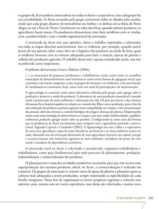 O que pensam os jovens 159
os grupos da Acert podem comercializar em todas as feiras e cooperativas, mas cada grupo faz
sua contabilidade. As feiras acessadas pelo grupo acontecem todos os sábados pela manhã,
sendo que cada grupo abastece de mercadorias seu ônibus e se desloca até as feiras de Porto
Alegre ou até a feira de Torres. Geralmente na volta das feiras, quando sobram produtos, os
agricultores fazem trocas. Os produtores demonstram estar bem satisfeitos com as vendas,
com a produtividade e com o modo organizacional da associação.
A juventude da Acert tem suas opiniões, ideias e trabalho respeitados e valorizados
em todas as etapas descritas anteriormente. Isto se evidencia, por exemplo, quando um(a)
jovem dá sua opinião sobre como deve ser a logística dos produtos na tenda da feira, quais
as melhores lavouras com as culturas adequadas para fazer a rotação, épocas de plantio e
colheita das produções agrícolas. O trabalho destes não é apenas considerado ajuda, mas sim
reconhecido como importante.
Conforme descreveram Costa e Ribeiro (2004),
[...] as associações de pequenos produtores e trabalhadores rurais, assim como os conselhos
municipais de desenvolvimento rural mostram-se como novas formas de agregação social, que
coexistem com outras categorias, como os grupos de interesse e os sindicatos, com uma função
de socialização se constituem, hoje, como mais um canal de participação e de representação.
A agroecologia se constitui como outra alternativa utilizada pelo grupo, pois agrega valor à
produção e preserva a saúde do produtor. A alternativa de uma produção sustentável é somada
ainda à preservação do meio ambiente e valorização da vida. Os pais dos jovens e das crianças
afirmaram ficar despreocupados em relação ao contado dos filhos com a produção, pois o fato da
não utilização de produtos químicos garante mais tranquilidade em relação a não contaminação
das pessoas, além de otimizar o controle biológico de pragas e doenças de plantas. Despontando
assim como uma estratégia de sobrevivência no campo, com mais saúde, biodiversidade, equilíbrio
ambiental, podendo agregar maior valor ao produto. Configurando-se como uma das formas
que os produtores da Acert encontraram para competir com a agricultura patronal e conven-
cional. Segundo Caporal e Costabeber (2002): A Agroecologia nos traz a idéia e a expectativa
de uma nova agricultura, capaz de trazer benefícios aos homens e ao meio ambiente como um
todo, afastando-nos da orientação dominante de uma agricultura intensiva em capital, energia
e recursos naturais não renováveis, agressiva ao meio ambiente, excludente do ponto de vista
social e causadora de dependência econômica.
A juventude rural na Acert é valorizada e reconhecida, enquanto trabalhadores e
trabalhadoras, como peça fundamental para todo processo de planejamento, produção,
industrialização e comercialização dos produtos.
O planejamento é uma das atividades produtivas necessárias para que não ocorra uma
superprodução dos mesmos produtos; afinal, na Acert, a comercialização é realizada em
conjunto. Os grupos da associação se reúnem antes da época de plantio e planejam quais as
culturas mais adequadas a serem produzidas, sempre respeitando as especificidades de cada
família integrante. Nesta fase da organização os jovens propõem sugestões e colocam suas
opiniões, pois, mesmo sem ter muita experiência, suas ideias são valorizadas e muitas vezes
 