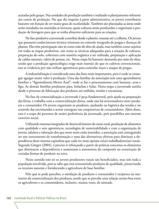 Juventude Rural e Políticas Públicas no Brasil160
acatadas pelo grupo. Nas unidades de produção também é realizado o planejamento referente
aos custos de produção. No que diz respeito à parte administrativa, os jovens contribuem
bastante em função de ter maior grau de escolaridade. Também são planejadas as áreas onde
serão instaladas ou mantidas as lavouras, quais culturas serão produzidas e organizam a pro-
dução de forragem para que se tenha alimento suficiente para as criações.
Na fase produtiva a juventude contribui desde o plantio, manejo até a colheita. Os jovens
que possuem conhecimento técnico orientam no controle integrado de pragas e doenças de
plantas. Eles têm participação não só como mão de obra de ajuda, mas também como sujeitos
em todas as etapas produtivas, tais como as técnicas adequadas para a rotação de culturas,
preparação do solo, cobertura com matéria orgânica a ser utilizada, preparação e aplicação
de caldas naturais, raleio de pomar, etc. Nesta etapa há bastante demanda por mão de obra,
sendo que a produção agroecológica exige mais manejo do que os cultivos convencionais,
isto se evidencia por não utilizar agrotóxicos para controlar inços e ataque de pragas.
A industrialização é considerada uma das fases mais importantes, pois é onde se conse-
gue agregar maior valor à produção. Uma das famílias da associação tem uma agroindústria
familiar a “Agroindústria Morro Azul”, onde se faz o processamento com bananas, uvas e
figo. As demais famílias produzem pães, bolachas e balas. Nesta etapa a juventude auxilia
desde o processo de fabricação dos produtos até embalar, rotular e encaixotar.
Na fase de comercialização a juventude é peça fundamental, pois ajuda na preparação
das feiras, e trabalha com a comercialização direta, onde não há atravessadores entre produ-
tor e consumidor. Os jovens organizam os produtos, ajudando na logística das tendas e no
controle das encomendas a serem entregues nas cooperativas de consumidores. Além disso,
esta é a etapa do processo de maior preferência da juventude, pois possibilita um enorme
convívio social.
Utilizando sistemas integrados de desenvolvimento do meio rural, produção de alimentos
com qualidade e sem agrotóxicos, tecnologias de sustentabilidade e com a organização de
jovens, adultos e valoração dos que neste meio estão inseridos, a associação está conseguindo
ser um instrumento de transformação e uma das alternativas efetivas para diminuir a de-
pendência deste sistema capitalista que cada vez mais oprime os(as) trabalhadores(as) rurais.
Segundo Görgen (2004), é preciso ir reforçando a partir de práticas concretas os elementos
que diminuem a dependência e aumentam a autonomia do camponês na construção de
variadas formas de produzir na terra.
Neste sentido não só os jovens produtores rurais são beneficiados, mas sim toda a
população envolvida, pois se sabe que esta consumindo produtos de qualidade, preservando
os recursos naturais e fortalecendo a agricultura de base familiar.
Pelo que se pode perceber, a satisfação de produtor e consumidor é recíproca no mo-
mento da comercialização dos produtos, sendo que se percebe uma relação muito boa entre
os agricultores e os consumidores, inclusive, muitas vezes, de amizade.
 