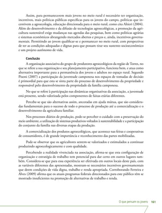 O que pensam os jovens 161
Assim, para permanecerem mais jovens no meio rural é necessário ter organização,
incentivos, mais políticas públicas específicas para os jovens do campo, políticas que in-
centivem a agroecologia, educação direcionada para o meio rural, como cita Altieri (2004).
Além do desenvolvimento e da difusão de tecnologias agroecológicas, a promoção da agri-
cultura sustentável exige mudanças nas agendas das pesquisas, bem como políticas agrárias
e sistemas econômicos abrangendo mercados abertos e preços e, ainda, incentivos governa-
mentais. Permitindo ao jovem qualificar-se e permanecer no meio rural, com perspectivas
de ter as condições adequadas e dignas para que possam tirar seu sustento socioeconômico
e um projeto autônomo de vida.
Conclusão
A organização associativa do grupo de produtores agroecológicos da região de Torres, no
que se refere a sua organização e seu planejamento participativo, funciona bem, e atua como
alternativa importante para a permanência dos jovens e adultos no espaço rural. Segundo
Pisoni (2007) a participação da juventude camponesa nos espaços de tomadas de decisão
é primordial para que esta se sinta parte do processo de desenvolvimento da propriedade e
responsável pelo desenvolvimento da propriedade da família camponesa.
No que se refere à participação nas dinâmicas organizativas da associação, a juventude
está presente, sendo valorizada pelos componentes de faixas etárias diferentes.
Percebe-se que são alternativas assim, ancoradas em ajuda mútua, que são considera-
das fundamentais para o sucesso de todo o processo de produção até a comercialização e o
desenvolvimento da agricultura familiar.
Nos processos diários de produção, pode-se perceber o cuidado com a preservação do
meio ambiente, a utilização de sistemas produtivos voltados à sustentabilidade e a participação
do conjunto da família nas diversas etapas da produção.
A comercialização dos produtos agroecológicos, que acontece nas feiras e cooperativas
de consumidores, é de grande importância e reconhecimento das partes mobilizadas.
Pode-se observar que os agricultores sentem-se valorizados e estimulados a continuar
produzindo agroecologicamente e com qualidade.
Percebendo a realidade vivenciada na associação, afirma-se que esta configuração de
organização e estratégia de trabalho tem potencial para dar certo em outros lugares tam-
bém. Considera-se que para essa experiência ser efetivada em outros locais deste país, com
as variáveis diferentes das apresentadas, mostram-se necessários incentivos governamentais
que deem condições de vida digna, trabalho e renda apropriada. Corroborando Ferreira e
Alves (2009) afirma que os atuais programas federais direcionados para este público têm se
mostrado insuficientes na promoção de alternativas de trabalho e renda.
 