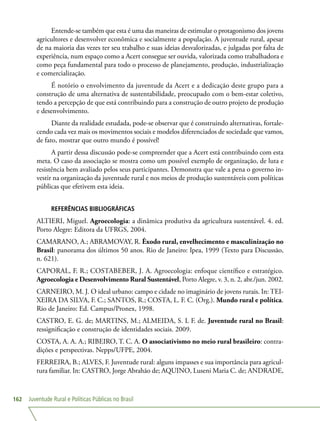 Juventude Rural e Políticas Públicas no Brasil162
Entende-se também que esta é uma das maneiras de estimular o protagonismo dos jovens
agricultores e desenvolver econômica e socialmente a população. A juventude rural, apesar
de na maioria das vezes ter seu trabalho e suas ideias desvalorizadas, e julgadas por falta de
experiência, num espaço como a Acert consegue ser ouvida, valorizada como trabalhadora e
como peça fundamental para todo o processo de planejamento, produção, industrialização
e comercialização.
É notório o envolvimento da juventude da Acert e a dedicação deste grupo para a
construção de uma alternativa de sustentabilidade, preocupado com o bem-estar coletivo,
tendo a percepção de que está contribuindo para a construção de outro projeto de produção
e desenvolvimento.
Diante da realidade estudada, pode-se observar que é construindo alternativas, fortale-
cendo cada vez mais os movimentos sociais e modelos diferenciados de sociedade que vamos,
de fato, mostrar que outro mundo é possível!
A partir dessa discussão pode-se compreender que a Acert está contribuindo com esta
meta. O caso da associação se mostra como um possível exemplo de organização, de luta e
resistência bem avaliado pelos seus participantes. Demonstra que vale a pena o governo in-
vestir na organização da juventude rural e nos meios de produção sustentáveis com políticas
públicas que efetivem esta ideia.
REFERÊNCIAS BIBLIOGRÁFICAS
ALTIERI, Miguel. Agroecologia: a dinâmica produtiva da agricultura sustentável. 4. ed.
Porto Alegre: Editora da UFRGS, 2004.
CAMARANO, A.; ABRAMOVAY, R. Êxodo rural, envelhecimento e masculinização no
Brasil: panorama dos últimos 50 anos. Rio de Janeiro: Ipea, 1999 (Texto para Discussão,
n. 621).
CAPORAL, F. R.; COSTABEBER, J. A. Agroecologia: enfoque científico e estratégico.
Agroecologia e Desenvolvimento Rural Sustentável, Porto Alegre, v. 3, n. 2, abr./jun. 2002.
CARNEIRO, M. J. O ideal urbano: campo e cidade no imaginário de jovens rurais. In: TEI-
XEIRA DA SILVA, F. C.; SANTOS, R.; COSTA, L. F. C. (Org.). Mundo rural e política.
Rio de Janeiro: Ed. Campus/Pronex, 1998.
CASTRO, E. G. de; MARTINS, M.; ALMEIDA, S. L F. de. Juventude rural no Brasil:
ressignificação e construção de identidades sociais. 2009.
COSTA, A. A. A.; RIBEIRO, T. C. A. O associativismo no meio rural brasileiro: contra-
dições e perspectivas. Nepps/UFPE, 2004.
FERREIRA, B.; ALVES, F. Juventude rural: alguns impasses e sua importância para agricul-
tura familiar. In: CASTRO, Jorge Abrahão de; AQUINO, Luseni Maria C. de; ANDRADE,
 