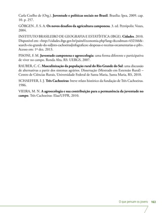 O que pensam os jovens 163
Carla Coelho de (Org.). Juventude e políticas sociais no Brasil. Brasília: Ipea, 2009. cap.
10. p. 257.
GÖRGEN , F. S. A. Os novos desafios da agricultura camponesa. 3. ed. Petrópolis: Vozes,
2004.
INSTITUTO BRASILEIRO DE GEOGRAFIA E ESTATÍSTICA (IBGE). Cidades. 2010.
Disponível em: http://cidades.ibge.gov.br/painel/economia.php?lang=codmun=432166-
search=rio-grande-do-sul|tres-cachoeiras|infograficos:-despesas-e-receitas-orcamentarias-e-pib.
Acesso em: 1º dez. 2013.
PISONI, F. M. Juventude camponesa e agroecologia: uma forma diferente e participativa
de viver no campo. Ronda Alta, RS: UERGS, 2007.
RAUBER, C. C. Masculinização da população rural do Rio Grande do Sul: uma discussão
de alternativas a partir dos sistemas agrários. Dissertação (Mestrado em Extensão Rural) –
Centro de Ciências Rurais, Universidade Federal de Santa Maria, Santa Maria, RS, 2010.
SCHAEFFER, I. J. Três Cachoeiras: breve relato histórico da fundação de Três Cachoeiras.
1986.
VIEIRA, M. N. A agroecologia e sua contribuição para a permanência da juventude no
campo. Três Cachoeiras: Elaa/UFPR, 2010.
 