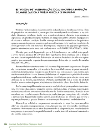 Juventude Rural e Políticas Públicas no Brasil164
ESTRATÉGIAS DE TRANSFORMAÇÃO SOCIAL NO CAMPO: A FORMAÇÃO
DE JOVENS DA ESCOLA FAMÍLIA AGRÍCOLA DE MARABÁ-PA
Dalcione L. Marinho
INTRODUÇÃO
No meio rural do sudeste paraense ocorrem índices bastante elevados de pobreza e falta
de perspectivas socioeconômicas, sendo precárias as condições de atendimento às necessi-
dades básicas das populações locais, entre as quais se destaca a educação, o que resulta na
expulsão de um grande contingente humano em direção aos centros urbanos, na expectativa
de encontrar melhores condições de vida, visto que a chamada modernização da agricultura
agravou o estado de pobreza no campo, pois a modificação do perfil técnico e econômico da
nossa agricultura se fez com a exclusão de uma parcela importante dos pequenos agricultores,
gerando a concentração de terras e de renda no meio rural (MOREIRA; CARMO, 2004).
O maior percentual da população que se desloca do campo para cidade corresponde
a jovens na faixa etária de 15 a 19 anos. Parte significativa dessa juventude tem se dirigido
em busca de outras possibilidades de formação em virtude da ausência de educação e pers-
pectivas que possam dar respostas às suas necessidades de inserção no mundo do trabalho
(MARINHO, 2007).
Essa realidade no campo se torna cada vez mais frequente entre os jovens que desejam
dar continuidade aos estudos, pois a maioria das comunidades rurais só possui escolas de
ensino fundamental, tendo esses jovens que deixarem suas comunidades e suas famílias para
continuar os estudos na cidade. Essa mobilidade espacial, proporcionada pela falta de escolas
ou pela constituição de escolas nas áreas urbanas, contribui para que o vínculo com a terra
diminua, ou até mesmo, seja rompido. O mesmo acontecendo com a coesão da unidade
familiar, aumentando a despesa e principalmente diminuindo a força de trabalho da família.
Porém, as escolas públicas existentes no meio rural não têm se preocupado em desenvolver
uma proposta pedagógica que assegure o acesso e a permanência da juventude na escola, pois
está desconectada dos processos socioprodutivos das famílias camponesas, de modo a não
contribuir para o melhoramento do sistema de produção e, por conseguinte, não estimular
a permanência da juventude rural no campo, estando alienada do processo que envolve a
segurança alimentar, a geração de renda e a manutenção da coesão da unidade familiar.
Diante dessa realidade o campo tem se tornado cada vez mais “um espaço envelhe-
cido”, ou seja, com pouca presença de jovens, fato este que tem preocupado e mobilizado
estudiosos e movimentos sociais a fim de compreender as perspectivas para continuidade do
campesinato, como também as possibilidades de reprodução social, ambiental e econômica
das famílias camponesas.
 