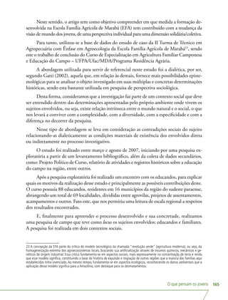 O que pensam os jovens 165
Neste sentido, o artigo tem como objetivo compreender em que medida a formação de-
senvolvida na Escola Família Agrícola de Marabá (EFA) tem contribuído com a mudança da
visão de mundo dos jovens, de uma perspectiva individual para uma dimensão solidária/coletiva.
Para tanto, utilizou-se a base de dados do estudo de caso da II Turma de Técnico em
Agropecuária com Ênfase em Agroecologia da Escola Família Agrícola de Marabá23
, sendo
este o trabalho de conclusão do Curso de Especialização em Agricultura Familiar Camponesa
e Educação do Campo – UFPA/Ufac/MDA/Programa Residência Agrária.
A abordagem utilizada para servir de referencial neste estudo foi a dialética, por ser,
segundo Gatti (2002), aquela que, em relação às demais, fornece mais possibilidades episte-
mológicas para se analisar o objeto investigado em suas múltiplas e concretas determinações
históricas, sendo esta bastante utilizada em pesquisa de perspectiva sociológica.
Desta forma, consideramos que a investigação faz parte de um contexto social que deve
ser entendido dentro das determinações apresentadas pelo próprio ambiente onde vivem os
sujeitos envolvidos, ou seja, existe relação intrínseca entre o mundo natural e o social, o que
nos levará a conviver com a complexidade, com a diversidade, com a especificidade e com a
diferença no decorrer da pesquisa.
Nesse tipo de abordagem se leva em consideração as contradições sociais do sujeito
relacionando-as dialeticamente as condições materiais de existência dos envolvidos direta
ou indiretamente no processo investigativo.
O estudo foi realizado entre março e agosto de 2007, iniciando por uma pesquisa ex-
ploratória a partir de um levantamento bibliográfico, além da coleta de dados secundários,
como: Projeto Político de Curso, relatório de atividades e registros históricos sobre a educação
do campo na região, entre outros.
Após a pesquisa exploratória foi realizado um encontro com os educandos, para explicar
quais os motivos da realização desse estudo e principalmente as possíveis contribuições deste.
O curso possuía 88 educandos, residentes em 16 municípios da região do sudeste paraense,
abrangendo um total de 69 localidades, divididas entre agrovilas, projetos de assentamentos,
acampamentos e outros. Fato este, que nos permitiu uma leitura de escala regional a respeitos
dos resultados encontrados.
E, finalmente para apreender o processo desenvolvido e sua concretude, realizamos
uma pesquisa de campo que teve como locus os sujeitos envolvidos: educandos e familiares.
A pesquisa foi realizada em dois contextos sociais.
23 A concepção da EFA parte da crítica do modelo tecnológico da chamada “revolução verde” (agricultura moderna), ou seja, da
homogeneização extrema dos agroecossistemas locais, buscando sua artificialização através de insumos químicos, mecânicos e ge-
néticos de origem industrial. Essa crítica fundamenta-se em aspectos sociais, mais expressamente na concentração de terra e renda
que esse modelo significa, constituindo a base da história de expulsão e migração de outras regiões que a maioria das famílias aqui
estabelecidas tinha vivenciado.Ao mesmo tempo, fundamenta-se em aspectos ecológicos, reconhecendo os danos ambientais que a
aplicação desse modelo significa para a Amazônia, com destaque para os desmatamentos.
 