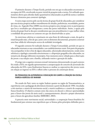 Juventude Rural e Políticas Públicas no Brasil166
O primeiro durante o Tempo Escola, período este em que os educandos encontram-se
no espaço da EFA, envolvendo na parte inicial da pesquisa toda a turma. Foi utilizado ques-
tionários aberto para abordar dados quantitativos relacionados ao perfil da turma e também
fornecer elementos para construir tipologia.
A outra etapa ocorreu pelo uso da técnica de grupo focal de educandos, por considerar
que essa técnica propicia melhor entendimento de atitudes, preferências, necessidades, pontos
de vistas, etc. Segundo Dias (2000) essa técnica propicia uma sinergia entre os participantes
que leva a resultados que ultrapassam a soma das partes individuais. Assim, a opção pela
técnica de grupo focal se deu por consideramos que esse procedimento é o que melhor relata
a totalidade dos processos no contexto em que são desenvolvidas as ações.
As entrevistas coletivas se constituem em uma fonte de informação a mais, da qual se
estará lançando mão, a fim de que, junto com os elementos documentais, possamos construir
uma base sólida de informações acerca da realidade investigada.
O segundo contexto foi realizado durante o Tempo Comunidade, período em que os
educandos retornam as suas comunidades e aos estabelecimentos rurais. Esta parte da pesquisa
visa acompanhar in loco o lote de alguns educandos, selecionados aleatoriamente, tendo como
referência a tipologia construída anteriormente e a disposição geográfica dos educandos, na
tentativa de abranger diferentes municípios. Esse momento esteve voltado para a observação
do jovem e sua relação com a família, utilizando roteiro e gravação de áudio.
O artigo tem a seguinte estrutura textual: iniciaremos demonstrando em qual contexto
foi criada a EFA, em seguida apresentaremos a autopercepção do conceito de juventude dos
educandos da EFA e para finalizarmos buscou-se analisar as expectativas dos jovens rurais
em relação ao ingresso na EFA e refletir sobre o processo de construção destas.
DA PEDAGOGIA DA ALTERNÂNCIA À EDUCAÇÃO DO CAMPO: A CRIAÇÃO DA ESCOLA
FAMÍLIA AGRÍCOLA DE MARABÁ
No estado do Pará, tanto na região Sudeste quanto na região da Transamazônica, as
experiências com a pedagogia da alternância iniciaram a partir da década de 1990, vinculadas
a três matrizes: a matriz do movimento social, a matriz acadêmica e a matriz da cooperação
franco-brasileira. O objetivo comum entre elas estava em discutir e oferecer oportunidades
para o futuro dos jovens do meio rural e, consequentemente, discutir e propor alternativas
para o futuro da agricultura familiar (RIBEIRO, 2003).
A parceria entre movimento social, universidade e a cooperação franco-brasileira foi
fundamental para orientar essa experiência que se firmou pelos princípios definidos para o
 