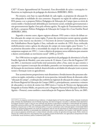 O que pensam os jovens 167
CAT24
(Centro Agroambiental do Tocantins). Essa diversidade de ações e concepções in-
fluenciou na implantação da pedagogia da alternância (RIBEIRO, 2003).
No entanto, com base na especificidade de cada região, as propostas de educação fo-
ram adequadas às realidades de seus contextos. Enquanto na região do sudeste paraense a
EFA passou a ser a proposta Político Pedagógica de Educação do Campo (para os níveis de
ensino médio e fundamental) defendida por movimento social, entidades governamentais e
não governamentais ligadas à luta pela reforma agrária. Na região da Transamazônica (oeste
do Pará), a proposta Político Pedagógica de Educação do Campo foi a Casa Familiar Rural
(RIBEIRO, 2003).
Segundo o mesmo autor, alguns registros afirmam 1993 como o início do debate so-
bre educação do campo em nossa região. É praxe dos movimentos sociais apontar grandes
eventos como marcos nas decisões: o I Encontro de Jovens Camponeses dos Sindicatos
dos Trabalhadores Rurais ligados à Fata, realizado em outubro de 1993, ficou conhecido
simbolicamente como a gênese da educação do campo em nossa região, para Tavares: “[...]
as primeiras discussões sobre a necessidade da criação de uma escola que atendesse a classe
camponesa surgiram em 1991 [...] com o objetivo de preparar novas militâncias para atuarem
e darem continuidade ao movimento social” (2002, p. 63-67).
Em 1996 iniciou na região a primeira experiência de pedagogia da alternância (a Escola
Família Agrícola de Marabá), com uma turma de 22 alunos. Com o fim do Programa CAT
em 2001, o movimento social herda total autonomia sobre a Fata, tanto no que consiste o
espaço em si quanto à execução das atividades, passando a ser incorporada como a secretaria
de formação do movimento sindical, desenvolvendo as atividades de educação (com os jovens
rurais) e formação (com os agricultores).
Esse acontecimento proporcionou mais dinamismo e fortalecimento dos processos edu-
cativos na região, estimulou a criação de novas parcerias, iniciando fóruns de discussão sobre
“educação do campo”, a realização das conferências regionais de educação do campo e a criação
do Fórum Regional de Educação do Campo (2005) e, principalmente, aumentou o número
de educandos e os níveis de ensino (em 2003 inicia a I turma de Técnico em Agropecuária
Integrado ao Ensino Médio, em parceria com o Programa Nacional de Educação na Reforma
Agrária – Pronera), como também a materialização do Programa Saberes da Terra, em 2005.
24 O CAT foi um programa constituído de duas instâncias: a Fundação Agrária do Tocantins Araguaia (Fata), integrada inicialmente
pelos sindicatos dos trabalhadores rurais de Marabá, Itupiranga, São João do Araguaia e Jacundá e o Laboratório Sócio-Agronômico
do Araguaia Tocantins (Lasat). A Fata era uma instituição que apoiava os agricultores na produção e comercialização dos produtos,
garantindo autonomia política aos STRs associados, principalmente pela não ingerência, pois a Fata se assinala como um instituição
econômica, enquanto que os STRs como instituição política. O Lasat se caracterizava como instituição ligada à Universidade Federal
do Pará, que agrupava pesquisadores com intuito de se aproximar cada vez mais dos agricultores ao realizar pesquisas agronômicas e
sociais permanentes, identificar as necessidades dos trabalhadores rurais e propor respostas. Fato inovador a nível regional e nacional,
pois as poucas pesquisas existentes para o campo estavam colocadas a serviço da agricultura de larga escala. Porém, mesmo no
alvoroço dos conflitos pela terra, esse programa tinha um objetivo ousado de desenvolver uma agricultura camponesa em todas
as dimensões: social, econômica, política e ambiental (LEROY, 2000).
 