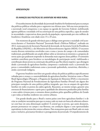 Apresentação 15
APRESENTAÇÃO
OS AVANÇOS DAS POLÍTICAS DE JUVENTUDE NO MEIO RURAL
O reconhecimento da diversidade da juventude brasileira foi fundamental para os avanços
das políticas públicas voltadas para o segmento nos últimos anos. Sob essa nova perspectiva,
a juventude rural conquistou o seu espaço na agenda do Governo Federal, mobilizando
agentes públicos e sociedade civil na construção de uma política específica, capaz de atender
às necessidades e expectativas dessa parcela da população, representada por oito milhões de
brasileiros e brasileiras com idade entre 15 e 29 anos.
Um momento de grande relevância para o diálogo entre governo e sociedade civil acon-
teceu durante o I Seminário Nacional “Juventude Rural e Políticas Públicas”, realizado em
2012, numa parceria da Secretaria Nacional de Juventude, da Secretaria-Geral da Presidência
da República (SNJ/SG), e do Ministério do Desenvolvimento Agrário (MDA). O encontro
reuniu diversos ministérios envolvidos com o tema e jovens do campo e de comunidades
tradicionais, possibilitando um amplo debate sobre as iniciativas já existentes e a proposta de
novas ações que pudessem responder às demandas mais urgentes desse público. O seminário
também contribuiu para fortalecer as metodologias de participação social, viabilizando a
contribuição desses jovens na construção das políticas que lhes dizem respeito e que abrangem
desde a juventude da agricultura familiar, camponesa e assalariada rural e a juventude dos
povos e comunidades tradicionais como a juventude quilombola, extrativista, ribeirinha, e
ainda a juventude indígena.
O governo brasileiro tem feito um grande esforço de políticas públicas especificamente
voltadas para o avanço e a sustentabilidade da agricultura familiar. Iniciativas como o Plano
Brasil Agroecológico (Planapo), o Programa de Aquisição de Alimentos (PAA) e o incremento
do Programa Nacional de Fortalecimento da Agricultura Familiar (Pronaf) são alguns dos
principais exemplos de uma política pública integrada, que visa ao amparo do agricultor
familiar em todos os pontos da cadeia agrícola. Buscamos, ao mesmo tempo, garantir uma
estrutura de financiamento e apoio para a qualidade dos alimentos produzidos pelas famílias
e uma cadeia virtuosa para o consumo desses produtos pelos aparelhos públicos do Estado
e por todas as famílias residentes nos centros urbanos.
Um grande desafio para o Brasil e outros países com forte agricultura familiar é o de
criar as condições necessárias para que se avance cada vez mais em busca da soberania alimen-
tar com base em uma alimentação saudável. É central que os jovens, que assim desejarem,
possam permanecer no campo e nas florestas, em condições dignas e com oportunidades
equivalentes às dos jovens dos centros urbanos. Para avançarmos para um Brasil cada vez mais
justo e inclusivo, precisamos fortalecer o protagonismo da juventude. O empoderamento do
 