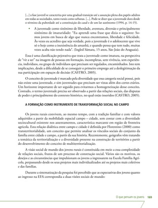 O que pensam os jovens 169
[...] a fase juvenil se caracteriza por uma gradual transição até a assunção plena dos papéis adultos
em todas as sociedades, tanto rurais como urbanas. [...]. Pode-se dizer que a juventude dura desde
o término da puberdade até a constituição do casal e de um lar autônomo (1994, p. 14-15).
•	 A juventude como sinônimo de liberdade, aventura, diversão e principalmente
sinônimo de imaturidade: “Eu aprendi uma frase que dizia o seguinte: So-
mos jovens em busca de algo que nunca encontramos, liberdade e felicidade.
Às vezes eu acredito que seja verdade, pois a juventude é o adolescente que vive
só o hoje como a inexistência do amanhã, e quando pensa que tem tudo, muitas
vezes acaba não tendo nada”. (Ingled Sâmara, 15 anos, São João do Araguaia).
Essa é uma classificação pejorativa que trata a juventude como imatura, na perspectiva
de “vir a ser” na imagem de pessoas em formação, incompletas, sem vivência, sem experiên-
cia, indivíduos, ou grupo de indivíduos que precisam ser regulados, encaminhados. Isto tem
implicações, desde a dificuldade de se conseguir o primeiro emprego até a deslegitimação da
sua participação em espaços de decisão (CASTRO, 2005).
O conceito de juventude é marcado pela diversidade que essa categoria social possui, pois
não existe uma juventude, e sim juventudes que precisam ser vistas além dos cortes etários.
Um horizonte importante de ser seguido para evitarmos a homogeneização desse conceito.
Contudo, o termo juventude precisa ser observado a partir das relações sociais, das disputas
de poder e principalmente do contexto histórico, no qual estão inseridos (CASTRO, 2005).
A FORMAÇÃO COMO INSTRUMENTO DE TRANSFORMAÇÃO SOCIAL NO CAMPO
Os jovens rurais convivem, ao mesmo tempo, com a tradição familiar e com valores
adquiridos a partir da mobilidade espacial campo – cidade, sem contar com a diversidade
sociocultural existente nos assentamentos, característica marcante em região de fronteira
agrícola. Esta relação dialética entre campo e cidade é definida por Florentino (2000) como
transterritorialidade, um conceito que permite analisar os vínculos sociais do conjunto da
família entre cidade e campo, a partir da sua história. Recentemente, geógrafos vêm tratando
a temática da territorialização e a diversidade presente na construção de territórios a partir
do desenvolvimento do conceito de multiterritorialização.
A visão social de mundo dos jovens rurais é constituída em meio a essa complexidade
de relações sociais, frutos de um processo de construção social. Vários são os motivos, os
desejos e as circunstâncias que impulsionam os jovens a ingressarem na Escola Família Agrí-
cola, perpassando desde os seus projetos mais individualizados até os projetos mais coletivos
e das famílias.
Durante a sistematização da pesquisa foi percebido que as expectativas dos jovens quanto
ao ingresso na EFA correspondia a duas visões sociais de mundo:
 