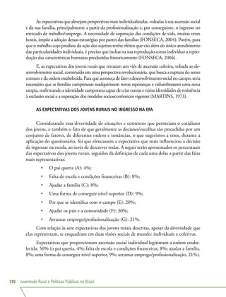 Juventude Rural e Políticas Públicas no Brasil170
As expectativas que almejam perspectivas mais individualizadas, voltadas à sua ascensão social
e da sua família, principalmente a partir da profissionalização e, por conseguinte, o ingresso no
mercado de trabalho/emprego. A necessidade de superação das condições de vida, muitas vezes
hostis, impõe a adoção dessas estratégias por partes das famílias (FONSECA, 2004). Porém, para
que o trabalho cujo produto da ação dos sujeitos tenha efeitos que vão além do único atendimento
das particularidades individuais, é preciso que inclua na sua reprodução como indivíduo a repro-
dução das características humanas produzidas historicamente (FONSECA, 2004).
E, as expectativas dos jovens rurais que retratam um viés de ascensão coletiva, voltada ao de-
senvolvimento social, construído em uma perspectiva revolucionária, que busca a ruptura do senso
comumedaordemestabelecida.Paraqueaconteçadefatoodesenvolvimentosocialnocampo,seria
necessário que as famílias camponesas readquirissem novas esperanças e vislumbrassem uma nova
utopia, reafirmando a identidade camponesa capaz de criar outras e várias identidades de resistência
à exclusão social e a superação dos modelos socioeconômicos vigentes (MARTINS, 1973).
AS EXPECTATIVAS DOS JOVENS RURAIS NO INGRESSO NA EFA
Considerando essa diversidade de situações e contextos que permeiam o cotidiano
dos jovens, e também o fato de que geralmente as decisões/escolhas são precedidas por um
conjunto de fatores, de diferentes ordens e instâncias, o que sugerimos a estes, durante a
aplicação do questionário, foi que elencassem a expectativa que mais influenciou a decisão
de ingressar na escola, ao invés de descrever todas. A seguir serão apresentados os percentuais
das expectativas dos jovens rurais, seguidos da definição de cada uma delas a partir das falas
mais representativas:
•	 O pai queria (A): 4%;
•	 Falta de escola e condições financeiras (B): 8%;
•	 Ajudar a família (C): 8%;
•	 Uma forma de conseguir nível superior (D): 9%;
•	 Por que se identifica com o campo (E): 20%;
•	 Ajudar os pais e a comunidade (F): 30%;
•	 Arrumar emprego/profissionalização (G): 21%.
Com relação às sete expectativas dos jovens rurais descritas, apesar da diversidade que
elas representam, se enquadram em duas visões sociais de mundo: individuais e coletivas.
Expectativas que proporcionam ascensão social individual legitimam a ordem estabe-
lecida: 50% (o pai queria, 4%; falta de escola e condições financeiras, 8%; ajudar a família,
8%; uma forma de conseguir nível superior, 9%; arrumar emprego/profissionalização, 21%).
 
