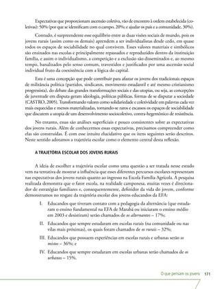 O que pensam os jovens 171
Expectativas que proporcionam ascensão coletiva, vão de encontro à ordem estabelecida (co-
letivas): 50% (por que se identificam com o campo, 20%; e ajudar os pais e a comunidade, 30%).
Contudo, é surpreendente esse equilíbrio entre as duas visões sociais de mundo, pois os
jovens rurais (assim como os demais) aprendem a ser individualistas desde cedo, em quase
todos os espaços de sociabilidade no qual convivem. Esses valores materiais e simbólicos
são ensinados nas escolas e principalmente repassados e reproduzidos dentro da instituição
família, e assim o individualismo, a competição e a exclusão são disseminados e, ao mesmo
tempo, banalizados pelo senso comum, travestidos e justificados por uma ascensão social
individual fruto da coexistência com a lógica do capital.
Esta é uma concepção que pode contribuir para afastar os jovens dos tradicionais espaços
de militância política (partidos, sindicatos, movimento estudantil e até mesmo cristianismo
progressista), do debate das grandes transformações sociais e das utopias, ou seja, as concepções
de juventude em disputa geram ideologia, políticas públicas, formas de se disputar a sociedade
(CASTRO, 2005).Transformando valores como solidariedade e coletividade em palavras cada vez
mais esquecidas e menos materializadas, tornando-se raros e escassos os espaços de sociabilidade
que discutem a utopia de um desenvolvimento sociocoletivo, contra-hegemônico de resistência.
No entanto, essas são análises superficiais e pouco consistentes sobre as expectativas
dos jovens rurais. Além de conhecermos essas expectativas, precisamos compreender como
elas são construídas. É com esse intuito elucidativo que os itens seguintes serão descritos.
Neste sentido adotamos a trajetória escolar como o elemento central desta reflexão.
A TRAJETÓRIA ESCOLAR DOS JOVENS RURAIS
A ideia de escolher a trajetória escolar como uma questão a ser tratada nesse estudo
vem na tentativa de mostrar a influência que esses diferentes percursos escolares representam
nas expectativas dos jovens rurais quanto ao ingresso na Escola Família Agrícola. A pesquisa
realizada demonstra que o fator escola, na realidade camponesa, muitas vezes é direciona-
dor de estratégias familiares e, consequentemente, definidor da vida do jovem, conforme
demonstramos no resgate da trajetória escolar dos jovens educandos da EFA:
I.	 Educandos que tiveram contato com a pedagogia da alternância (que estuda-
ram o ensino fundamental na EFA de Marabá ou iniciaram o ensino médio
em 2003 e desistiram) serão chamados de os alternantes – 17%;
II.	 Educandos que sempre estudaram em escolas rurais (na comunidade ou nas
vilas mais próximas), os quais foram chamados de os rurais – 32%;
III.	Educandos que possuem experiências em escolas rurais e urbanas serão os
mistos – 36%; e
IV.	 Educandos que sempre estudaram em escolas urbanas serão chamados de os
urbanos – 15%.
 