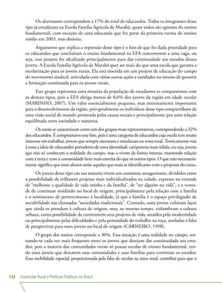 Juventude Rural e Políticas Públicas no Brasil172
Os alternantes correspondem a 17% do total de educandos. Todos os integrantes desse
tipo já estudaram na Escola Família Agrícola de Marabá, quase todos são egressos do ensino
fundamental, com exceção de uma educanda que fez parte da primeira turma do ensino
médio em 2003, mas desistiu.
Argumento que explica a expressão desse tipo é o fato de que foi dada prioridade para
os educandos que concluíram o ensino fundamental na EFA concorrerem a uma vaga, ou
seja, esse projeto foi idealizado principalmente para dar continuidade aos estudos desses
jovens. A Escola Família Agrícola de Marabá quer ser mais do que uma escola que garanta a
escolarização para os jovens rurais. Ela está inserida em um projeto de educação do campo
do movimento sindical, articulada com várias outras ações e entidades no intuito de garantir
a formação continuada para os jovens rurais.
Esse grupo representa uma minoria da população de estudantes se compararmos com
os demais tipos, pois a EFA abriga menos de 0,6% dos jovens da região em idade escolar
(MARINHO, 2007). Um valor essencialmente pequeno, mas extremamente importante
para o desenvolvimento da região, pois geralmente os indivíduos desse tipo compartilham de
uma visão social de mundo permeada pelas causas sociais e principalmente por uma relação
equilibrada entre sociedade e natureza.
Os rurais se caracterizam como um dos grupos mais representativos, correspondendo a 32%
dos educandos. É compreensivo esse fato, pois é uma categoria de educandos cuja escola tem muito
interesse em trabalhar, jovens que sempre moraram e estudaram na zona rural.Teoricamente traz
à tona a ideia de educandos portadores de uma identidade camponesa mais sólida, ou seja, jovens
que não só conhecem a realidade do campo, mas a vivem de forma intensa, mantendo relação
com a terra e com a comunidade bem mais estreita do que os outros tipos. O que não necessaria-
mente significa que esses alunos serão aqueles que mais se identificarão com a proposta do curso.
Os jovens desse tipo em sua maioria vivem um constante antagonismo, divididos entre
a possibilidade de trilharem projetos mais individualizados na cidade, expresso na vontade
de “melhorar a qualidade de vida minha e da família”, de “ser alguém na vida”, e a vonta-
de de continuar residindo no local de origem, principalmente pela relação com a família
e o sentimento de pertencimento à localidade, já que a família é o espaço privilegiado de
sociabilidade nas chamadas “sociedades tradicionais”. Contudo, esses jovens cultivam laços
que ainda os prendem à cultura de origem, mas, ao mesmo tempo, vislumbram a cultura
urbana, como possibilidade de construírem seus projetos de vida, atraídos pela modernidade
ou principalmente pelas dificuldades e pela penosidade do trabalho na roça, atreladas à falta
de perspectivas para esses jovens no local de origem (CARNEIRO, 1998).
O grupo dos mistos corresponde a 36%. Essa situação é uma realidade no campo, tor-
nando-se cada vez mais frequente entre os jovens que desejam dar continuidade aos estu-
dos, pois a maioria das comunidades rurais só possui escolas de ensino fundamental, ten-
do esses jovens que deixarem suas comunidades e suas famílias para continuar os estudos.
Essa mobilidade espacial, proporcionada pela falta de escolas na zona rural, contribui para que o
 