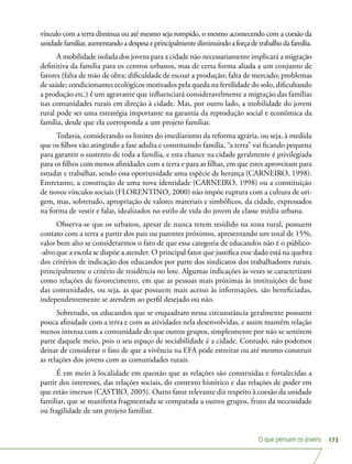 O que pensam os jovens 173
vínculo com a terra diminua ou até mesmo seja rompido, o mesmo acontecendo com a coesão da
unidadefamiliar,aumentandoadespesaeprincipalmentediminuindoaforçadetrabalhodafamília.
A mobilidade isolada dos jovens para a cidade não necessariamente implicará a migração
definitiva da família para os centros urbanos, mas de certa forma aliada a um conjunto de
fatores (falta de mão de obra; dificuldade de escoar a produção; falta de mercado; problemas
de saúde; condicionantes ecológicos motivados pela queda na fertilidade do solo, dificultando
a produção etc.) é um agravante que influenciará consideravelmente a migração das famílias
nas comunidades rurais em direção à cidade. Mas, por outro lado, a mobilidade do jovem
rural pode ser uma estratégia importante na garantia da reprodução social e econômica da
família, desde que ela corresponda a um projeto familiar.
Todavia, considerando os limites do imediatismo da reforma agrária, ou seja, à medida
que os filhos vão atingindo a fase adulta e constituindo família, “a terra” vai ficando pequena
para garantir o sustento de toda a família, e esta chance na cidade geralmente é privilegiada
para os filhos com menos afinidades com a terra e para as filhas, em que estes aproveitam para
estudar e trabalhar, sendo essa oportunidade uma espécie de herança (CARNEIRO, 1998).
Entretanto, a construção de uma nova identidade (CARNEIRO, 1998) ou a constituição
de novos vínculos sociais (FLORENTINO, 2000) não impõe ruptura com a cultura de ori-
gem, mas, sobretudo, apropriação de valores materiais e simbólicos, da cidade, expressados
na forma de vestir e falar, idealizados no estilo de vida do jovem de classe média urbana.
Observa-se que os urbanos, apesar de nunca terem residido na zona rural, possuem
contato com a terra a partir dos pais ou parentes próximos, apresentando um total de 15%,
valor bem alto se considerarmos o fato de que essa categoria de educandos não é o público-
-alvo que a escola se dispõe a atender. O principal fator que justifica esse dado está na quebra
dos critérios de indicação dos educandos por parte dos sindicatos dos trabalhadores rurais,
principalmente o critério de residência no lote. Algumas indicações às vezes se caracterizam
como relações de favorecimento, em que as pessoas mais próximas às instituições de base
das comunidades, ou seja, as que possuem mais acesso às informações, são beneficiadas,
independentemente se atendem ao perfil desejado ou não.
Sobretudo, os educandos que se enquadram nessa circunstância geralmente possuem
pouca afinidade com a terra e com as atividades nela desenvolvidas, e assim mantêm relação
menos intensa com a comunidade do que outros grupos, simplesmente por não se sentirem
parte daquele meio, pois o seu espaço de sociabilidade é a cidade. Contudo, não podemos
deixar de considerar o fato de que a vivência na EFA pode estreitar ou até mesmo construir
as relações dos jovens com as comunidades rurais.
É em meio à localidade em questão que as relações são construídas e fortalecidas a
partir dos interesses, das relações sociais, do contexto histórico e das relações de poder em
que estão imersos (CASTRO, 2005). Outro fator relevante diz respeito à coesão da unidade
familiar, que se manifesta fragmentada se comparada a outros grupos, fruto da necessidade
ou fragilidade de um projeto familiar.
 