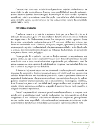 O que pensam os jovens 175
Contudo, uma expectativa mais individual possui uma trajetória escolar fundada na
competição, ou seja, o entendimento de escola como possibilidade de ascensão social, eco-
nômica e espacial por meio da escolarização e da diplomação. No outro sentido a expectativa
considerada coletiva se relaciona a uma vida escolar construída lado a lado, inicialmente
com o trabalho agrícola e posteriormente na vida social, político-cultural da comunidade
(MARINHO, 2007).
CONSIDERAÇÕES FINAIS
Percebeu-se durante o período da pesquisa um limite por parte da escola referente à
indicação dos educandos, pois 15% dos estudantes da turma em questão nunca residiram
no campo, como já foi falado no item anterior, fato este que não justifica a presença desses
jovens nessa circunstância, tendo em vista que a EFA tem como público-alvo os jovens que
vivem em comunidades rurais. Além disso, esses jovens, em geral, apresentam pouca afinidade
com as questões agrárias e também falta de relação com as comunidades rurais, dificultando
a aplicação dos instrumentos metodológicos da pedagogia da alternância, no que consiste
uma perspectiva de cunho pedagógico.
Outra questão diz respeito às expectativas dos jovens rurais corresponderem a um
projeto familiar, ou seja, entre os jovens entrevistados todos demonstraram vínculo bastante
consolidado entre as expectativas individuais e os projetos dos pais, reforçando o papel da
escola enquanto elo entre o projeto de vida dos pais e o projeto de vida individual do jovem,
que se constitui no projeto de vida da família.
A formação de jovens é importante instrumento de transformação social, essencial na
mudança das expectativas dos jovens rurais, da perspectiva individual para a perspectiva
coletiva. Sobretudo com base nas informações citadas, torna-se pertinente afirmar que a
expansão de iniciativas de educação contextualizada nos municípios da região do sudeste
paraense poderá ser alternativa concreta para o renascimento de nova utopia de resistência,
fruto de uma educação ancorada na realidade local, comprometida com a formação de sujeitos
sociais, críticos, autônomos, combativos ao padrão de desenvolvimento rural predatório e
desigual no contexto agrário local.
Frente à pesquisa realizada observa-se que todos os esforços referentes às pesquisas e aos
estudos sobre a temática juventude rural são fundamentais para compreensão não só dessa
categoria social, mas também de vários aspectos referentes ao campesinato, principalmente
no que consiste a sua longevidade, pois, conhecendo os jovens rurais, teremos uma noção
das perspectivas de futuro das comunidades das quais esses sujeitos sociais fazem parte.
 