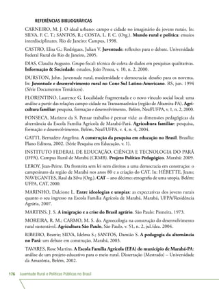 Juventude Rural e Políticas Públicas no Brasil176
REFERÊNCIAS BIBLIOGRÁFICAS
CARNEIRO, M. J. O ideal urbano: campo e cidade no imaginário de jovens rurais. In:
SILVA, F. C. T.; SANTOS, R.; COSTA, L. F. C. (Org.). Mundo rural e política: ensaios
interdisciplinares. Rio de Janeiro: Campus, 1998.
CASTRO, Elisa G.; Rodrigues, Julian V. Juventude: reflexões para o debate. Universidade
Federal Rural do Rio de Janeiro, 2005.
DIAS, Claudia Augusto. Grupo focal: técnica de coleta de dados em pesquisas qualitativas.
Informação  Sociedade: estudos, João Pessoa, v. 10, n. 2, 2000.
DURSTON, John. Juventude rural, modernidade e democracia: desafio para os noventa.
In: Juventude e desenvolvimento rural no Cone Sul Latino-Americano. RS, jun. 1994
(Série Documentos Temáticos).
FLORENTINO, Laurence G. Localidade fragmentada e o novo vínculo social local: uma
análise a partir das relações campo-cidade na Transamazônica (região de Altamira-PA). Agri-
cultura familiar: pesquisa, formação e desenvolvimento, Belém, Neaf/UFPA, v. 1, n. 2, 2000.
FONSECA, Marizete da S. Pensar trabalho é pensar vida: as dimensões pedagógicas da
alternância da Escola Família Agrícola de Marabá-Pará. Agricultura familiar: pesquisa,
formação e desenvolvimento, Belém, Neaf/UFPA, v. 4, n. 4, 2004.
GATTI, Bernadete Angelina. A construção da pesquisa em educação no Brasil. Brasília:
Plano Editora, 2002. (Série Pesquisa em Educação, v. 1).
INSTITUTO FEDERAL DE EDUCAÇÃO, CIÊNCIA E TECNOLOGIA DO PARÁ
(IFPA). Campus Rural de Marabá (CRMB). Projeto Político Pedagógico. Marabá: 2009.
LEROY, Jean-Peirre. Da fronteira sem lei nem direitos a uma democracia em construção: o
campesinato da região de Marabá nos anos 80 e a criação do CAT. In: HÉBETTE, Jeans;
NAVEGANTES, Raul da Silva (Org.). CAT – ano décimo: etnografia de uma utopia. Belém:
UFPA, CAT, 2000.
MARINHO, Dalcione L. Entre ideologias e utopias: as expectativas dos jovens rurais
quanto o seu ingresso na Escola Família Agrícola de Marabá. Marabá, UFPA/Residência
Agrária, 2007.
MARTINS, J. S. A imigração e a crise do Brasil agrário. São Paulo: Pioneira, 1973.
MOREIRA, R. M.; CARMO, M. S. do. Agroecologia na construção do desenvolvimento
rural sustentável. Agricultura São Paulo, São Paulo, v. 51, n. 2, jul./dez. 2004.
RIBEIRO, Beatriz; SILVA, Idelma S.; SANTOS, Damião S. A pedagogia da alternância
no Pará: um debate em construção. Marabá, 2003.
TAVARES, Rose Martins. A Escola Família Agrícola (EFA) do município de Marabá-PA:
análise de um projeto educativo para o meio rural. Dissertação (Mestrado) – Universidade
da Amazônia, Belém, 2002.
 