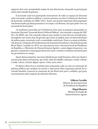 Juventude Rural e Políticas Públicas no Brasil16
segmento deve estar acompanhado sempre de mais democracia, avançando na participação
social como método de governo.
A juventude rural tem participado intensamente de todos os espaços de discussão
sobre juventude e políticas públicas e marcou presença nas duas Conferências Nacionais
de Juventude, realizadas em 2008 e 2011. Assim, uma parcela importante dessa população
tem demonstrado que deseja permanecer no campo e nas florestas, mas quer poder viver sua
juventude de forma plena.
As resoluções construídas nas Conferências, bem como as propostas apresentadas no
Seminário Nacional “Juventude Rural e Políticas Públicas”, têm norteado a atuação da SNJ/
SG e do MDA, que vêm somando esforços para atender às mais diversas reivindicações,
interagindo com outras áreas do governo que atuam ou podem atuar no desenvolvimento
de políticas para a juventude rural e comunidades tradicionais. Entre os avanços já obtidos,
vale destacar o Programa de Fortalecimento da Autonomia Econômica e Social da Juventude
Rural (Pajur). Lançado em 2013, em uma parceria entre a Secretaria-Geral da Presidência
da República, o Ministério do Desenvolvimento Agrário e outros órgãos do governo, visa
garantir a autonomia e emancipação dos jovens rurais, criando as condições necessárias para
sua permanência no campo.
Apesar dessas conquistas, não temos dúvida de que ainda há muito a fazer em relação à
extensa pauta desses movimentos, que inclui, além do trabalho, educação e renda, o direito
à saúde, cultura, inclusão digital, esporte e lazer, entre outros.
O objetivo deste livro é contribuir para avançarmos cada vez mais na construção de
políticas públicas que atendam aos anseios e expectativas dessa importante parcela da ju-
ventude brasileira, essencial na construção de um Brasil mais justo e solidário, que passa
necessariamente pela conquista da soberania alimentar.
Gilberto Carvalho
Ministro da Secretaria-Geral
da Presidência da República
Miguel Rossetto
Ministro de Estado do
Desenvolvimento Agrário
 