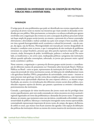 Juventude Rural e Políticas Públicas no Brasil178
A DIMENSÃO DA DIVERSIDADE SOCIAL NA CONCEPÇÃO DE POLÍTICAS
PÚBLICAS PARA A JUVENTUDE RURAL
Valmir Luiz Stropasolas
INTRODUÇÃO
O artigo parte de uma problemática que pode ser identificada nos eventos organizados com
a presença de jovens rurais ou mesmo nas iniciativas que visam atender às demandas reivin-
dicadas por esse público. Mais precisamente, as intenções e os esforços realizados por agentes
envolvidos com a organização dos eventos ou com a concepção de políticas procuram incluir
um leque amplo de grupos sociais juvenis; no entanto, a pretensão de se buscar contemplar
efetivamente a diversidade e realizar unidade nas ações nem sempre é bem-sucedida, tendo
em vista a grande heterogeneidade social, econômica e cultural da juventude – seja do cam-
po, das águas, seja da floresta. Heterogeneidade está marcada por enorme desigualdade de
situações e condições entre os jovens, o que é consequência da não resolução de problemas
estruturais no campo brasileiro, processo que afeta parcela expressiva desse público, que
vivencia, ainda, hierarquias de poder, invisibilização, pobreza e exclusão social. Por outro
lado, as insuficientes e, em certos casos, inadequadas políticas e programas das instituições
oficiais quando aplicadas contemplam, sobretudo, os jovens que possuem maior capital
social, econômico e político.
Nesse contexto, a organização e a presença de diversos grupos sociais juvenis e a manifesta-
ção de diferentes matizes de pensamento no I Seminário sobre Juventude Rural e Políticas
Públicas no Brasil – entre os quais, representantes de instituições do Governo Federal, lide-
ranças da juventude de vários movimentos sociais, de federações de trabalhadores(as) rurais
e da agricultura familiar, ONGs, pesquisadores de universidades, entre outros – inserem-se
nesse processo mais geral que visa dar conta dessa complexa problemática, cujas iniciativas
mobilizadas nessa oportunidade objetivam dar uma resposta coletiva e, ao mesmo tempo
focalizada, aos anseios e às reivindicações dos diferentes estratos sociais desse público, reco-
nhecidos enquanto sujeitos de direitos, que passam a questionar as omissões e demandam
posicionamentos das instituições.
Contudo, a participação de vários interlocutores dos jovens rurais não foi privilégio deste
evento especificamente, pois vem sendo constatada em vários encontros em níveis nacional e
regional organizados em torno das problemáticas e demandas dos jovens rurais. É importante
destacar, no entanto, que momentos como esse são únicos, considerando a diversidade e repre-
sentatividade de públicos, lideranças e instituições interagindo numa mesma oportunidade,
contemplando representação importante de jovens rurais, do campo, das águas e da floresta,
de ambos os sexos, que muitas vezes ficam ausentes das agendas e dos espaços de definições
das políticas das instituições oficiais ou mesmo de eventos massivos de movimentos sociais e
 