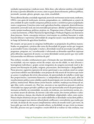 Artigos de Pesquisadores sobre o Estado da Arte em Juventude Rural e Políticas Públicas 179
entidades representativas e sindicais rurais. Além disso, cabe salientar também a diversidade
de temas e questões debatidos no evento, entre os quais desenvolvimento, políticas públicas,
juventude, sucessão, gênero, geração, raça, etnia, sexualidade.
Nessas últimas décadas a sociedade organizada através de movimentos sociais rurais, sindicatos,
ONGs, com apoio de intelectuais, técnicos, pesquisadores, etc., mobilizaram-se a partir de
uma unidade de ações visando conquistar políticas sociais e econômicas para as populações
rurais e camponesas. Conceitos como rural, agricultura familiar, camponês, desenvolvimento
sustentável, juventude rural, são (re)construídos para pensar e abordar as problemáticas sociais
rurais e propor mudanças, políticas, projetos, etc. Programas como o Pronaf, o Pronacampo
e, mais recentemente, o Plano Nacional de Agroecologia e Produção Orgânica são ilustrativos
desse processo. Assim, concepções teóricas e intervenções no cotidiano buscaram (e ainda
buscam) abarcar e representar a diversidade de categorias sociais e suas demandas represadas
ao longo da história da agricultura brasileira.
No entanto, até que ponto as categorias mobilizadas e as proposições de políticas materia-
lizadas em programas e projetos dão conta da diversidade de grupos sociais que integram
as juventudes? Como contemplar e incluir a diversidade social da juventude (em políticas,
programas, pesquisas, etc.) reconhecendo e valorizando as demandas específicas expressas
pelos diferentes segmentos de jovens e as novas identidades sociais juvenis que vem sendo
(re)construídas nos diferentes territórios do país?
Nos embates travados cotidianamente para a formação das suas identidades e a inserção
na sociedade, seja nos espaços sociais do campo, seja nos da cidade, os mais diversos e
heterogêneos indivíduos e grupos sociais integrantes da categoria juventude rural se de-
param com hierarquias de poder, estigmas, preconceitos, discriminações e desigualdades.
Nesse processo, segmento expressivo de jovens questionam a sua condição social no campo
e procuram redefinir suas identidades e seus projetos de vida através de iniciativas que visam
ao acesso e à ampliação dos níveis educacionais, de oportunidades de trabalho e renda (que
lhes proporcionem a autonomia financeira e a independência da tutela dos pais), além do
reconhecimento político como cidadãos a partir da participação com voz ativa na vida sindical,
política, institucional. Muitos desses jovens buscam, também, mudanças nas formas de ser,
agir, falar, vestir, consumir, etc. Para isso, ancoram-se nas experiências pessoais e coletivas
vivenciadas nos espaços privado e público e que são oportunizadas através da participação e
interação na família, na comunidade, na escola, no sindicato, nos movimentos sociais, etc.,
ou mesmo através da televisão, da internet e das redes sociais, dos eventos políticos e cultu-
rais, das músicas e danças, das relações de sociabilidade, religiosidade e afeto, entre outros.
Nessas relações dinâmicas em que vem sendo redefinidas as identidades sociais desse público,
os jovens interagem num sistema cultural plural, conflituoso e contraditório, que resulta, por
um lado, do desejo de não recusar completamente valores do mundo rural e, por outro, da
busca pelo que tem de melhor no mundo urbano, na localidade em que vivem ou mesmo
fora dela, processo esse que é complexo e muito difícil de se realizar na vida cotidiana, mas
 
