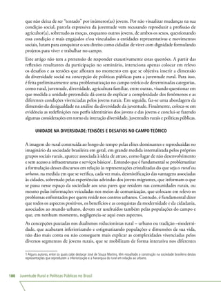 Juventude Rural e Políticas Públicas no Brasil180
que não deixa de ser “tentado” por inúmeros(as) jovens. Por não visualizar mudanças na sua
condição social, parcela expressiva da juventude vem recusando reproduzir a profissão de
agricultor(a), sobretudo as moças, enquanto outros jovens, de ambos os sexos, questionando
essa condição e mais engajados e/ou vinculados a entidades representativas e movimentos
sociais, lutam para conquistar o seu direito como cidadão de viver com dignidade formulando
projetos para viver e trabalhar no campo.
Este artigo não tem a pretensão de responder exaustivamente estas questões. A partir das
reflexões resultantes da participação no seminário, intenciona apenas colocar em relevo
os desafios e as tensões que afloram no momento em que se objetiva inserir a dimensão
da diversidade social na concepção de políticas públicas para a juventude rural. Para isso,
é feita preliminarmente uma problematização no campo teórico de determinadas categorias,
como rural, juventude, diversidade, agricultura familiar, entre outras, visando questionar em
que medida a unidade pretendida dá conta de explicar a complexidade dos fenômenos e as
diferentes condições vivenciadas pelos jovens rurais. Em seguida, faz-se uma abordagem da
dimensão da desigualdade na análise da diversidade da juventude. Finalmente, coloca-se em
evidência as redefinições nos perfis identitários dos jovens e das jovens e conclui-se fazendo
algumas considerações em torno da interação diversidade, juventudes rurais e políticas públicas.
UNIDADE NA DIVERSIDADE: TENSÕES E DESAFIOS NO CAMPO TEÓRICO
A imagem do rural construída ao longo do tempo pelas elites dominantes e reproduzidas no
imaginário da sociedade brasileira em geral, em grande medida internalizada pelos próprios
grupos sociais rurais, aparece associada à ideia de atraso, como lugar de não desenvolvimento
e sem acesso a infraestruturas e serviços básicos1
. Entendo que é fundamental se problematizar
a formulação desses discursos em relação às representações cristalizadas do que seja o rural ou
urbano, na medida em que se verifica, cada vez mais, desmistificação das vantagens associadas
às cidades, sobretudo pelas experiências advindas dos jovens migrantes, que informam o que
se passa nesse espaço da sociedade aos seus pares que residem nas comunidades rurais, ou
mesmo pelas informações veiculadas nos meios de comunicação, que colocam em relevo os
problemas enfrentados por quem reside nos centros urbanos. Contudo, é fundamental dizer
que todos os aspectos positivos, os benefícios e as conquistas da modernidade e da cidadania,
associados ao mundo urbano, devem ser usufruídos também pelas populações do campo e
que, em nenhum momento, negligencia-se aqui esses aspectos.
As concepções pautadas nos dualismos reducionistas rural – urbano ou tradição –moderni-
dade, que acabaram inferiorizando e estigmatizando populações e dimensões de sua vida,
não dão mais conta ou não conseguem mais explicar as complexidades vivenciadas pelos
diversos segmentos de jovens rurais, que se mobilizam de forma interativa nos diferentes
1 Alguns autores, entre os quais cabe destacar José de Souza Martins, têm ressaltado a construção na sociedade brasileira destas
representações que reproduzem a inferiorização e a hierarquia do rural em relação ao urbano.
 