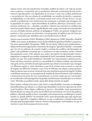 Artigos de Pesquisadores sobre o Estado da Arte em Juventude Rural e Políticas Públicas 181
espaços sociais, não sem experimentar renovados conflitos de valores e de visão de mundo
entre os gêneros e as gerações, que se manifestam sobretudo na dimensão da vida social e
cultural, especificamente, nos significados de ser jovem e rural, nas escolhas profissionais
e nos projetos de vida, nas relações de sociabilidade, nos modelos de família e casamento,
na religiosidade, na vida afetiva e orientação sexual, entre outros. De que forma e em que
sentido os profissionais e/ou interlocutores das instituições e entidades que interagem com
as populações do campo – sejam formuladores de políticas, lideranças, técnicos(as), exten-
sionistas, professores, etc. – abordam, concebem e adotam esses conceitos no cotidiano das
suas intervenções? Quais valores e significados de rural, campo, juventude são (re)produzidos
nas suas atividades técnicas, políticas ou pedagógicas? Enfim, são questões instigantes que
precisam se fazer presentes nas discussões e nas proposições de políticas que são feitas por
pessoas e instituições que trabalham com as juventudes rurais no Brasil.
Autores como Lamarche (1993), Wanderley (1996), Abramovay (1998), Schneider e Niederle
(2008), entre outros, já abordaram o tema da diversidade da agricultura familiar e camponesa.
Em outra oportunidade (Stropasolas, 2006), fiz um esforço reflexivo para problematizar a
adoção de forma homogeneizante e harmônica da categoria “agricultura familiar”, mostrando
que esse viés na utilização do conceito implica a omissão dos conflitos, das hierarquias de
poder e dos problemas estruturais que se manifestam na vida econômica, social e cultural
das populações rurais. Cabe salientar que ainda é perceptível em determinadas noções e
proposições a imagem de um modelo cristalizado de rural, comunidade, família e juventude,
padrão este que vem sendo literalmente “detonado” nas representações e práticas juvenis.
Assim, de forma recorrente, percebe-se a necessidade de se realizar, também, uma discussão
mais geral, teórica, de fundo das principais questões que afetam as juventudes e que emergem
nas diferentes regiões e, assim, identificar o que há de comum entre os jovens e o que há
de singular nas diferentes situações, o que existe de diferente em relação a outras gerações.
Importa destacar que os jovens vivenciam hoje uma experiência geracional singular: herdam
os problemas estruturais e as consequências de modelos de desenvolvimento rural excludentes
e insustentáveis do ponto de vista socioambiental, ao mesmo tempo que são “convocados”
ou reconhecidos como protagonistas de grandes transformações desejadas para os territórios
rurais. Mantidas as condições atuais, quem deles deseja assumir este papel?
Nesse cenário, a relação tensa entre o todo social e as especificidades é marcante na abordagem
das problemáticas que afetam (e as soluções que demandam) os diversos segmentos de jovens
rurais brasileiros. Nessa relação conflituosa se inscreve a diversidade, noção aparentemente
fácil de abordar no campo da teoria mas de difícil operacionalização no terreno das políticas
públicas, sobretudo quando se busca contemplar, concomitantemente, medidas gerais visando
atender ao “grande público” da juventude rural e ações direcionadas para tudo aquilo que
representa o específico, o singular, o diferente, ou seja, o exuberante e colorido tecido social
formado pela heterogeneidade cultural e histórica da população rural brasileira, em que se
inserem os mais diversos grupos de jovens rurais.
 