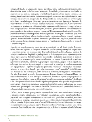 Juventude Rural e Políticas Públicas no Brasil182
Este grande desafio se fez presente, mesmo que não de forma explícita, nos vários momentos
do seminário. Isto é, trabalhar numa perspectiva de unidade político-institucional todos os
aspectos que são comuns à categoria juventude rural, garantindo ao mesmo tempo na sua
concepção os instrumentos que contemplem as particularidades, o reconhecimento e a va-
lorização das diferenças, a superação das desigualdades e o atendimento das reivindicações
específicas, visando integrar dimensões que se complementam na abordagem da noção de
diversidade no tocante às políticas públicas voltadas à juventude rural. Como enfrentar
teoricamente a tensão entre a diversidade dos processos sociais inerentes à categoria juven-
tude e os processos de natureza mais geral, unitária, que caracterizam a sociedade (rural)
contemporânea? A relação entre agente e estrutura? Dar conta deste desafio significa também
problematizar teoricamente possível relativização total da categoria juventude, que pode
ser uma consequência da adoção de determinados enfoques analíticos, os quais enfatizam
apenas a diversidade entre os jovens ou mesmo que afirmam a noção de juventude como
sendo genérica demais, de maneira que, ao não se visualizar semelhanças, acaba se negando
a própria categoria.
Fazendo este questionamento, busco afirmar a pertinência e a relevância teórica de se mo-
bilizar de forma vigorosa as categorias juventude, rural e campo para explicar os processos
e fenômenos sociais em curso nas mais diversas localidades brasileiras, fazendo a crítica da
narrativa modernista, da globalização hegemônica, da homogeneização e suposta suprema-
cia do agronegócio e do individualismo exacerbado e excludente que movem o mercado
capitalista e as suas consequências no mundo rural em termos de exclusão de territórios,
agricultores familiares, camponeses, populações tradicionais, grupos sociais específicos,
culturas e identidades. Argumento pela necessidade de se investigar as mudanças em curso
nos espaços rurais – e propor soluções aos problemas verificados – valorizando fundamen-
talmente as perspectivas daqueles que, até recentemente, eram “esquecidos”, invisibilizados,
nas políticas ou nas instituições, entre os quais e de forma privilegiada os jovens rurais.
Ou seja, desconstruir as noções de rural, campo, desenvolvimento, políticas públicas, etc,
colocando em relevo as suas múltiplas construções, sobretudo aquelas dos grupos sociais
rurais não hegemônicos e que se diferenciam “em gênero, número e qualidade” do ideário
e das concepções defendidas e difundidas pelo agronegócio e pelos grandes conglomerados
empresariais e financeiros que atuam sem controle social no campo, na floresta e nas águas,
responsáveis que são pela concentração da renda, dos recursos e da propriedade da terra e
pela degradação socioambiental nos territórios rurais.
Enfatizo, assim, as abordagens que veem a juventude e o rural como conceitos em construção
e não como noções cristalizadas e com “virtudes” essencialistas. Muitos trabalhos abordam a
juventude como categoria autoevidente ou autoexplicativa, passível de uma definição univer-
salizante, tanto no campo acadêmico quanto nas políticas sociais. Na sua abordagem teórica
sobre o conceito de juventude rural, Castro (2009) sintetiza bem as diferentes concepções,
ou seja as definições da categoria a partir de elementos físicos/psicológicos, como faixa etária,
mudanças físico-biológicas e/ou comportamentais; as definições substancializadas/adjetiva-
 