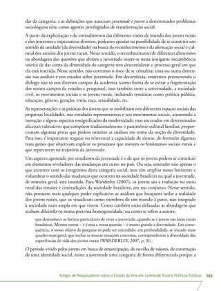 Artigos de Pesquisadores sobre o Estado da Arte em Juventude Rural e Políticas Públicas 183
das da categoria; e as definições que associam juventude e jovem a determinados problemas
sociológicos e/ou como agentes privilegiados de transformação social.
A partir da explicitação e do entendimento das diferentes visões de mundo dos jovens rurais
e dos interesses e expectativas diversos, podemos apostar na possibilidade de se construir um
sentido de unidade (da diversidade) na busca do reconhecimento e da afirmação social e cul-
tural dos anseios dos jovens rurais. Nesse sentido, o reconhecimento de diferentes dimensões
na abordagem das questões que afetam a juventude insere-se nesta instigante incumbência
teórica de dar conta da diversidade da categoria sem desconsiderar o processo geral em que
ela está inserida. Nesse sentido, não corremos o risco de se cristalizar uma ou outra dimen-
são nas análises e nos estudos sobre juventude. Em decorrência, estaremos promovendo o
diálogo não só nos diversos campos da academia (como forma de se evitar a fragmentação
dos nossos campos de estudos e pesquisas), mas também entre a universidade, a sociedade
civil, os movimentos sociais e os jovens rurais, incluindo temáticas como política pública,
educação, gênero, geração, etnia, raça, sexualidade, etc.
As representações e as práticas dos jovens que se mobilizam nos diferentes espaços sociais das
pequenas localidades, nas entidades representativas e nos movimentos sociais, assumindo a
inovação e alguns aspectos ressignificados da modernidade, mas ancorados em determinados
alicerces valorativos que compõem tradicionalmente o patrimônio cultural familiar, propor-
cionam algumas pistas que podem orientar as análises em torno da noção de diversidade.
Para isso, é importante resgatar ou reinventar a capacidade de síntese, de formular algumas
teses gerais que objetivam explicar os processos que movem os fenômenos sociais rurais e
que repercutem na trajetória da juventude.
Um aspecto apontado por estudiosos da juventude é o de que os jovens podem se constituir
em elementos reveladores das mudanças em curso no país. Ou seja, entender não apenas o
que acontece com os integrantes desta categoria social, mas sim ampliar nosso horizonte e
vislumbrar o sentido das mudanças que ocorrem na sociedade brasileira na qual a juventude,
de maneira geral, está inserida. Para Wanderley (2007), os jovens são a tradução no meio
rural das tensões e contradições da sociedade brasileira, em seu conjunto. Nesse sentido,
não possuem mais qualquer poder explicativo as análises que busquem isolar a realidade
dos jovens rurais, que os visualizam como membros de um mundo à parte, não integrado
à sociedade mais ampla em que vivem. Como também estão defasadas as abordagens que
acabam diluindo-os numa pretensa homogeneidade, ou como se refere a autora:
que desconhece as formas particulares de viver a juventude, quando se é jovem nas áreas rurais
brasileiras. Mesmo nestas – e é esta a nossa questão – é muito grande a diversidade. Em conse-
quência, o nosso objeto de pesquisa só pode ser entendido, em profundidade, se situado num
quadro mais geral, que inclua as muitas situações concretas, correspondentes à diversidade das
experiências de vida dos jovens rurais (WANDERLEY, 2007, p. 31).
O período vivido pelos jovens em busca de emancipação, de escolha de valores, de construção
de uma identidade social, torna a juventude uma categoria de forma diferenciada porque a
 