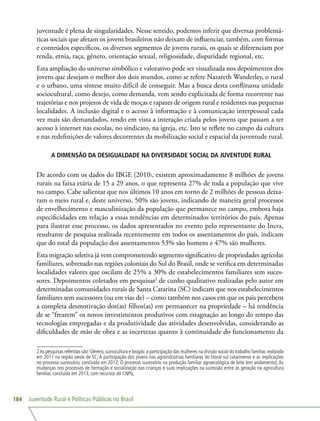 Juventude Rural e Políticas Públicas no Brasil184
juventude é plena de singularidades. Nesse sentido, podemos inferir que diversas problemá-
ticas sociais que afetam os jovens brasileiros não deixam de influenciar, também, com formas
e conteúdos específicos, os diversos segmentos de jovens rurais, os quais se diferenciam por
renda, etnia, raça, gênero, orientação sexual, religiosidade, disparidade regional, etc.
Esta ampliação do universo simbólico e valorativo pode ser visualizada nos depoimentos dos
jovens que desejam o melhor dos dois mundos, como se refere Nazareth Wanderley, o rural
e o urbano, uma síntese muito difícil de conseguir. Mas a busca desta conflituosa unidade
sociocultural, como desejo, como demanda, vem sendo explicitada de forma recorrente nas
trajetórias e nos projetos de vida de moças e rapazes de origem rural e residentes nas pequenas
localidades. A inclusão digital e o acesso à informação e à comunicação interpessoal cada
vez mais são demandados, tendo em vista a interação criada pelos jovens que passam a ter
acesso à internet nas escolas, no sindicato, na igreja, etc. Isto se reflete no campo da cultura
e nas redefinições de valores decorrentes da mobilização social e espacial da juventude rural.
A DIMENSÃO DA DESIGUALDADE NA DIVERSIDADE SOCIAL DA JUVENTUDE RURAL
De acordo com os dados do IBGE (2010), existem aproximadamente 8 milhões de jovens
rurais na faixa etária de 15 a 29 anos, o que representa 27% de toda a população que vive
no campo. Cabe salientar que nos últimos 10 anos em torno de 2 milhões de pessoas deixa-
ram o meio rural e, deste universo, 50% são jovens, indicando de maneira geral processos
de envelhecimento e masculinização da população que permanece no campo, embora haja
especificidades em relação a essas tendências em determinados territórios do país. Apenas
para ilustrar esse processo, os dados apresentados no evento pelo representante do Incra,
resultante de pesquisa realizada recentemente em todos os assentamentos do país, indicam
que do total da população dos assentamentos 53% são homens e 47% são mulheres.
Esta migração seletiva já vem comprometendo segmento significativo de propriedades agrícolas
familiares, sobretudo nas regiões coloniais do Sul do Brasil, onde se verifica em determinadas
localidades valores que oscilam de 25% a 30% de estabelecimentos familiares sem suces-
sores. Depoimentos coletados em pesquisas2
de cunho qualitativo realizadas pelo autor em
determinadas comunidades rurais de Santa Catarina (SC) indicam que nos estabelecimentos
familiares sem sucessores (ou em vias de) – como também nos casos em que os pais percebem
a completa desmotivação dos(as) filhos(as) em permanecer na propriedade – há tendência
de se “frearem” os novos investimentos produtivos com estagnação ao longo do tempo das
tecnologias empregadas e da produtividade das atividades desenvolvidas, considerando as
dificuldades de mão de obra e as incertezas quanto à continuidade do funcionamento da
2As pesquisas referidas são: Gênero, suinocultura e biogás: a participação das mulheres na divisão social do trabalho familiar, realizada
em 2011 na região oeste de SC; A participação dos jovens nas agroindústrias familiares do litoral sul catarinense e as implicações
no processo sucessório, concluída em 2012; O processo sucessório na produção familiar agroecológica de leite (em andamento); As
mudanças nos processos de formação e socialização das crianças e suas implicações na sucessão entre as geração na agricultura
familiar, concluída em 2013, com recursos do CNPq.
 