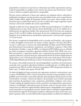 Artigos de Pesquisadores sobre o Estado da Arte em Juventude Rural e Políticas Públicas 185
propriedade no momento em que houver o afastamento (por idade, aposentadoria, doença,
venda da propriedade ou qualquer outro motivo) das pessoas que efetivamente “tocam”
(como se referem os próprios agricultores) a propriedade.
Diversos autores analisaram os fatores que explicam essa migração seletiva, sobretudo as
problemáticas de gênero e geração presentes nas comunidades rurais, entre os quais Brumer
(2004), Paulilo (2003), Aguiar  Stropasolas (2010), entre outros. Nesse sentido, não nos
deteremos aqui na análise desses fatores, por não ser objeto deste artigo, sugerindo a quem
interessar a leitura dos trabalhos dos autores suprareferidos.
Segundo os dados do Censo Agropecuário de 2006 são aproximadamente 5,2 milhões de
estabelecimentos no país. Desse universo, foram identificados cerca de 4,4 milhões de es-
tabelecimentos de agricultura familiar. Eles representavam 84,4% do total, mas ocupavam
apenas 24,3% (ou 80,25 milhões de hectares) da área dos estabelecimentos agropecuários
brasileiros. Já os estabelecimentos não familiares representavam 15,6% do total e ocupavam
75,7% da sua área.
Para ilustrar a magnitude da desigualdade social no mundo rural brasileiro, cabe recuperar
os dados divulgados recentemente em relação ao Plano Agrícola e Pecuário 2013/2014,
em que se verifica que os recursos sob responsabilidade do Mapa somam R$136 bilhões
para financiamento dos produtores empresariais, não familiares, enquanto o Plano Safra
da Agricultura Familiar, a cargo do MDA, terá disponível R$39 bilhões para ser utilizado
por todos os programa orientados à agricultura familiar (Pronaf, PAA, PNAE, Ater, etc.).
Mais precisamente, a agricultura familiar, que é responsável por garantir grande parte da
segurança alimentar e nutricional do país, representando 84,4% do total de estabelecimentos
agropecuários e com 74,4% do pessoal ocupado no meio rural, recebe apenas 22% de todo o
crédito disponibilizado pelo Estado para o custeio e financiamento das atividades agropecuárias.
No entanto, a diversidade do ponto de vista da desigualdade se manifesta, de forma bastante
acentuada, entre os próprios agricultores familiares, considerando que 1,4 milhão deles são
responsáveis por 80% do total do valor bruto da produção (VBP) da agricultura familiar no
Brasil e que 1,9 milhão soma apenas 10% do VBP.
Os dados divulgados de forma recorrente por organismos nacionais e internacionais, entre
os quais o PNAD/IBGE, ONU e Unicef, são bastante ilustrativos da precariedade e da desi-
gualdade social vivenciadas, nessas últimas décadas, pelas populações infanto-juvenis no meio
rural brasileiro. Contudo, a história da infância e da juventude rural no Brasil é permeada
pelas trajetórias de populações rurais, camponesas, quilombolas, indígenas, entre outras,
vivendo condição de empobrecimento social e econômico, de estigmatização e preconceito,
exclusão e invisibilidade, sobretudo por parte do Estado, tendo em vista que desde o início
sempre houve nas diferentes regiões brasileiras diferenciação e desigualdades entre os grupos
sociais (inserindo-se aí as populações juvenis), devido a fatores vinculados às disparidades de
desenvolvimento regional, às hierarquias de poderes e diferenças de classe social, etnia, raça,
gênero e geração, enfim, ao acesso diferenciado às oportunidades, aos direitos de cidadania, às
 