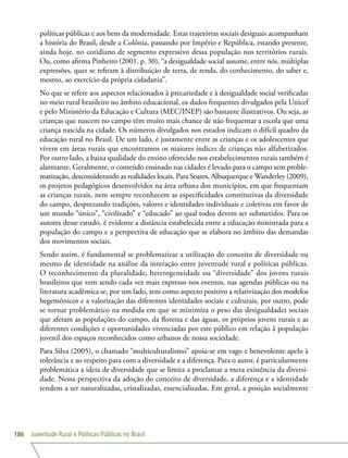 Juventude Rural e Políticas Públicas no Brasil186
políticas públicas e aos bens da modernidade. Estas trajetórias sociais desiguais acompanham
a história do Brasil, desde a Colônia, passando por Império e República, estando presente,
ainda hoje, no cotidiano de segmento expressivo dessa população nos territórios rurais.
Ou, como afirma Pinheiro (2001, p. 30), “a desigualdade social assume, entre nós, múltiplas
expressões, quer se refiram à distribuição de terra, de renda, do conhecimento, do saber e,
mesmo, ao exercício da própria cidadania”.
No que se refere aos aspectos relacionados à precariedade e à desigualdade social verificadas
no meio rural brasileiro no âmbito educacional, os dados frequentes divulgados pela Unicef
e pelo Ministério da Educação e Cultura (MEC/INEP) são bastante ilustrativos. Ou seja, as
crianças que nascem no campo têm muito mais chance de não frequentar a escola que uma
criança nascida na cidade. Os números divulgados nos estudos indicam o difícil quadro da
educação rural no Brasil. De um lado, é justamente entre as crianças e os adolescentes que
vivem em áreas rurais que encontramos os maiores índices de crianças não alfabetizados.
Por outro lado, a baixa qualidade do ensino oferecido nos estabelecimentos rurais também é
alarmante. Geralmente, o conteúdo ensinado nas cidades é levado para o campo sem proble-
matização, desconsiderando as realidades locais. Para Soares, Albuquerque e Wanderley (2009),
os projetos pedagógicos desenvolvidos na área urbana dos municípios, em que frequentam
as crianças rurais, nem sempre reconhecem as especificidades constitutivas da diversidade
do campo, desprezando tradições, valores e identidades individuais e coletivas em favor de
um mundo “único”, “civilizado” e “educado” ao qual todos devem ser submetidos. Para os
autores desse estudo, é evidente a distância estabelecida entre a educação ministrada para a
população do campo e a perspectiva de educação que se elabora no âmbito das demandas
dos movimentos sociais.
Sendo assim, é fundamental se problematizar a utilização do conceito de diversidade ou
mesmo de identidade na análise da interação entre juventude rural e políticas públicas.
O reconhecimento da pluralidade, heterogeneidade ou “diversidade” dos jovens rurais
brasileiros que vem sendo cada vez mais expresso nos eventos, nas agendas públicas ou na
literatura acadêmica se, por um lado, tem como aspecto positivo a relativização dos modelos
hegemônicos e a valorização das diferentes identidades sociais e culturais, por outro, pode
se tornar problemático na medida em que se minimiza o peso das desigualdades sociais
que afetam as populações do campo, da floresta e das águas, os próprios jovens rurais e as
diferentes condições e oportunidades vivenciadas por este público em relação à população
juvenil dos espaços reconhecidos como urbanos de nossa sociedade.
Para Silva (2005), o chamado “multiculturalismo” apoia-se em vago e benevolente apelo à
tolerância e ao respeito para com a diversidade e a diferença. Para o autor, é particularmente
problemática a ideia de diversidade que se limita a proclamar a mera existência da diversi-
dade. Nessa perspectiva da adoção do conceito de diversidade, a diferença e a identidade
tendem a ser naturalizadas, cristalizadas, essencializadas. Em geral, a posição socialmente
 