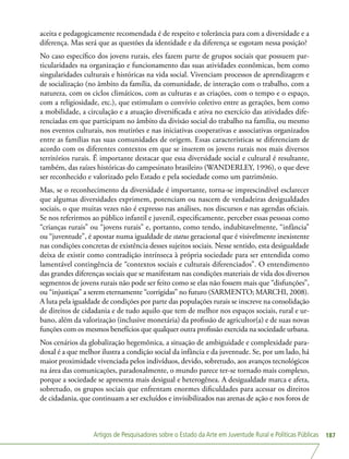 Artigos de Pesquisadores sobre o Estado da Arte em Juventude Rural e Políticas Públicas 187
aceita e pedagogicamente recomendada é de respeito e tolerância para com a diversidade e a
diferença. Mas será que as questões da identidade e da diferença se esgotam nessa posição?
No caso específico dos jovens rurais, eles fazem parte de grupos sociais que possuem par-
ticularidades na organização e funcionamento das suas atividades econômicas, bem como
singularidades culturais e históricas na vida social. Vivenciam processos de aprendizagem e
de socialização (no âmbito da família, da comunidade, de interação com o trabalho, com a
natureza, com os ciclos climáticos, com as culturas e as criações, com o tempo e o espaço,
com a religiosidade, etc.), que estimulam o convívio coletivo entre as gerações, bem como
a mobilidade, a circulação e a atuação diversificada e ativa no exercício das atividades dife-
renciadas em que participam no âmbito da divisão social do trabalho na família, ou mesmo
nos eventos culturais, nos mutirões e nas iniciativas cooperativas e associativas organizados
entre as famílias nas suas comunidades de origem. Essas características se diferenciam de
acordo com os diferentes contextos em que se inserem os jovens rurais nos mais diversos
territórios rurais. É importante destacar que essa diversidade social e cultural é resultante,
também, das raízes históricas do campesinato brasileiro (WANDERLEY, 1996), o que deve
ser reconhecido e valorizado pelo Estado e pela sociedade como um patrimônio.
Mas, se o reconhecimento da diversidade é importante, torna-se imprescindível esclarecer
que algumas diversidades exprimem, potenciam ou nascem de verdadeiras desigualdades
sociais, o que muitas vezes não é expresso nas análises, nos discursos e nas agendas oficiais.
Se nos referirmos ao público infantil e juvenil, especificamente, perceber essas pessoas como
“crianças rurais” ou “jovens rurais” e, portanto, como tendo, indubitavelmente, “infância”
ou “juventude”, é apostar numa igualdade de status geracional que é visivelmente inexistente
nas condições concretas de existência desses sujeitos sociais. Nesse sentido, esta desigualdade
deixa de existir como contradição intrínseca à própria sociedade para ser entendida como
lamentável contingência de “contextos sociais e culturais diferenciados”. O entendimento
das grandes diferenças sociais que se manifestam nas condições materiais de vida dos diversos
segmentos de jovens rurais não pode ser feito como se elas não fossem mais que “disfunções”,
ou “injustiças” a serem eternamente “corrigidas” no futuro (SARMENTO; MARCHI, 2008).
A luta pela igualdade de condições por parte das populações rurais se inscreve na consolidação
de direitos de cidadania e de tudo aquilo que tem de melhor nos espaços sociais, rural e ur-
bano, além da valorização (inclusive monetária) da profissão de agricultor(a) e de suas novas
funções com os mesmos benefícios que qualquer outra profissão exercida na sociedade urbana.
Nos cenários da globalização hegemônica, a situação de ambiguidade e complexidade para-
doxal é a que melhor ilustra a condição social da infância e da juventude. Se, por um lado, há
maior proximidade vivenciada pelos indivíduos, devido, sobretudo, aos avanços tecnológicos
na área das comunicações, paradoxalmente, o mundo parece ter-se tornado mais complexo,
porque a sociedade se apresenta mais desigual e heterogênea. A desigualdade marca e afeta,
sobretudo, os grupos sociais que enfrentam enormes dificuldades para acessar os direitos
de cidadania, que continuam a ser excluídos e invisibilizados nas arenas de ação e nos foros de
 