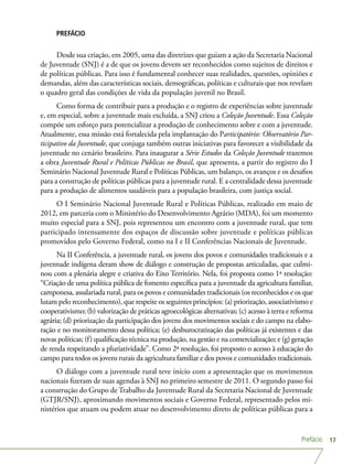 Prefácio 17
PREFÁCIO
Desde sua criação, em 2005, uma das diretrizes que guiam a ação da Secretaria Nacional
de Juventude (SNJ) é a de que os jovens devem ser reconhecidos como sujeitos de direitos e
de políticas públicas. Para isso é fundamental conhecer suas realidades, questões, opiniões e
demandas, além das características sociais, demográficas, políticas e culturais que nos revelam
o quadro geral das condições de vida da população juvenil no Brasil.
Como forma de contribuir para a produção e o registro de experiências sobre juventude
e, em especial, sobre a juventude mais excluída, a SNJ criou a Coleção Juventude. Essa Coleção
compõe um esforço para potencializar a produção de conhecimento sobre e com a juventude.
Atualmente, essa missão está fortalecida pela implantação do Participatório: Observatório Par-
ticipativo da Juventude, que conjuga também outras iniciativas para favorecer a visibilidade da
juventude no cenário brasileiro. Para inaugurar a Série Estudos da Coleção Juventude trazemos
a obra Juventude Rural e Políticas Públicas no Brasil, que apresenta, a partir do registro do I
Seminário Nacional Juventude Rural e Políticas Públicas, um balanço, os avanços e os desafios
para a construção de políticas públicas para a juventude rural. E a centralidade dessa juventude
para a produção de alimentos saudáveis para a população brasileira, com justiça social.
O I Seminário Nacional Juventude Rural e Políticas Públicas, realizado em maio de
2012, em parceria com o Ministério do Desenvolvimento Agrário (MDA), foi um momento
muito especial para a SNJ, pois representou um encontro com a juventude rural, que tem
participado intensamente dos espaços de discussão sobre juventude e políticas públicas
promovidos pelo Governo Federal, como na I e II Conferências Nacionais de Juventude.
Na II Conferência, a juventude rural, os jovens dos povos e comunidades tradicionais e a
juventude indígena deram show de diálogo e construção de propostas articuladas, que culmi-
nou com a plenária alegre e criativa do Eixo Território. Nela, foi proposta como 1ª resolução:
“Criação de uma política pública de fomento específica para a juventude da agricultura familiar,
camponesa, assalariada rural, para os povos e comunidades tradicionais (os reconhecidos e os que
lutam pelo reconhecimento), que respeite os seguintes princípios: (a) priorização, associativismo e
cooperativismo; (b) valorização de práticas agroecológicas alternativas; (c) acesso à terra e reforma
agrária; (d) priorização da participação dos jovens dos movimentos sociais e do campo na elabo-
ração e no monitoramento dessa política; (e) desburocratização das políticas já existentes e das
novas políticas; (f) qualificação técnica na produção, na gestão e na comercialização; e (g) geração
de renda respeitando a pluriatividade”. Como 2ª resolução, foi proposto o acesso à educação do
campo para todos os jovens rurais da agricultura familiar e dos povos e comunidades tradicionais.
O diálogo com a juventude rural teve início com a apresentação que os movimentos
nacionais fizeram de suas agendas à SNJ no primeiro semestre de 2011. O segundo passo foi
a construção do Grupo de Trabalho da Juventude Rural da Secretaria Nacional de Juventude
(GTJR/SNJ), aproximando movimentos sociais e Governo Federal, representado pelos mi-
nistérios que atuam ou podem atuar no desenvolvimento direto de políticas públicas para a
 